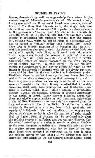 STUDIES IN PSALMS
favour, thenceforth b walk more guardedly than before in ‘ge
narrow way of Jehovah’s commandments? We cannot exactly
know; nor would we, if we could, brood over the diagnosis of
his sin. The thing that interests us is, the simple fact, that
eleven times aver in the course of this psalm is reference made
to the quickening of the spiritual life within him (namely in
vers, 25, 37, 40, 50, 88, 93,107, 149, 154, 156 and 159); which
interest is intensified into sustained wonder, that the contact
of Jehovah’s WILL, which we are so ready to denominate LAW,
and to regard as “killing’? rather than ‘‘giving life,” should
have been so largely instrumental in bringing this psalmist’s
soul into conscious nearness to God. As closely related Scripture
words often qualify each other; so it would seem do related
human experiences, though far removed in point of time and
condition, limit each other so materially as to require careful
adjustment before we finally pronounce on the whole psycho-
logical question involved. In other words: How can we har-
monise the condemnatory and slaying effects of ‘‘law’’ as por-
trayed in the ‘Seventh of Romans with the life-giving functions
discharged by “law” in the one hundred and nineteenth psalm?
Doubtless, there is perfect harmony between them: but how
seldom do we allow a steady eye on that harmony to guard us
from exaggerations when we are engrossed in either the one
sphere of thought or the other, It may be added that, intimately
entwining itself with these biographical and theological ques-
tions, is another, which, though closely related, is nevertheless
distinct : namely, the historical problem of growing spirituality
in the nation of Israel. Many writers plausibly argue that
these remarkable approximations of Old Testament spirituality
to that of New Testament times, can only have resulted from the
long and severe discipline of the Exile. Grant that assumption,
as regards the nation as a nation, does it hold good also and
equally of individuals? We need not disturb the foregone con-
clusion which goes so far to solve the mystery of pain, namely
that the highest form of goodness can be produced only from
the refining process of suffering; and yet we may discover, thak
the painful schooling of a nation is mostly or always heralded
by the stern discipline of individuals. From this point of view,
the enquiry becomes pertinent, how far the best of bhe pre-
exilic kings were perfected by suffering; or, to close in upon
the problem offered by this psalm: If we amume that such a
chastened composition as the one-hundred-and-nineteenth psalm
306
 