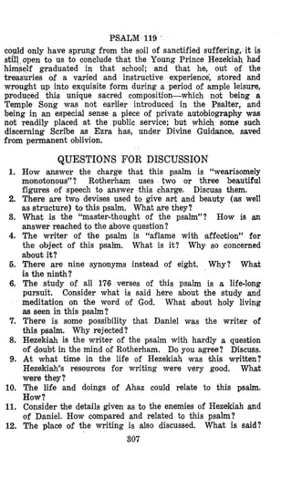 PSALM 119 ’
could only have sprung from the soil of sanctified suffering, it is
still open to us to conclude that the Young Prince Hezekiah had
himself graduated in that school; and that he, out of the
treasuries of a varied and instructive experience, stored and
wrought up into exquisite form during a period of ample leisure,
produced this unique sacred composition-which not being a
Temple Song was not earlier introduced in the Psalter, and
being in an especial sense a piece of private autobiography was
not readily placed at the public service; but which some such
discerning Scribe as Ezra has, under Divine Guidance, saved
from permanent oblivion.
QUESTIONS FOR DISCUSSION
1.
2.
3.
4.
5.
6.
7.
8.
9.
10.
11.
12.
How answer the charge that this psalm is “wearisomely
monotonous” ? Rotherham uses two or three beautiful
figures of speech to answer this charge.
There are two devises used to give art and beauty (ias well
as structure) to this psalm. What are they?
What is the “master-thought of the psalm”? How is an
answer reached to the above question?
The writer of the psalm is “aflame wiih laffecltion” for
the object of this psalm. Why so concerned
about it?
There are nine synonyms instead of eight. Why? What
is the ninkh?
The study of all 176 verses of “chis psalm is a life-long
pursuit. Consider what is said here about the study and
meditation on the word of God. What about holy living
as seen in this psalm?
There is some possibility that Daniel was the writer of
this psalm. Why rejected?
Hezekiah is the writer of the psalm with hardly a question
of doubt in the mind of Rotherham. Do you agree? Discuss.
At what time in the life of Hezekiah was khis written?
Hezekiah’s resources for writing were very good. What
were they?
The life and doings of Ahaz could relate to this psalm.
How?
Consider the details given as to the enemies of Hezekiah and
of Daniel. How compared and related to this psalm?
T*heplace of the writing is also discussed. What is said?
Discuss them.
What is it?
307
 