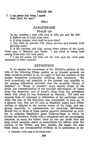 PSALM 120
7 , I am peace! but when I speak
they [are] for war!”
Wm.)
PARAPHRASE
PSALM 120
In my troubles I pled with God to help me and He did!
2 Deliver me, 0 Lord, from liars.
3 0lying tongue, what shall be your fate?
4 You shall be pierced with sharp arrows and burned with
glowing c0a1s.~
6, 6 My troubles pile high among these haters of the Lord,
these men of Meshech and Kedar. I am tired of being here
among these men who hate peace.
7 I am for peace, but they are for war, and my voice goes
unheeded in their councils,
EXPOSITION
If we assume the correctness of Dr. Thirtle’s solution of the
title of the following fifteen psalms, as on broader grounds we
deem ourselves entitled to do, we ought to find the contents of the
psalms themselves continually verifying that conclusion. We
shall accordingly call attention, in the quietest way possible, 2;o
the passing indications afforded, khat the so-called “Songs of
Degrees,” or “Songs of Ascents,” more exactly Songs of the
Steps, are commemorative of the two-fold deliverance-of Ismel
from the Assyrians, and of Israel’s King from the premature
death with which he was threatened by Jehovah. We need not
suppose them all composed in celebration of the particular crisis
when the sign of the Dial-steps was vouchsafed, so long as, in
a general way, they are all such as Hezekiah might have either
written or adapted to the various events of his reign, and em-
ployed especially to commemorate its crowning deliverance.
Should two or Ohree of these psalms approve themselves as writ-
ten to celebrate Hezekiah’s great Passover-feast to which he
invited the Northern Tribes with a chequered and yet encouraging
response, so much the better; since no one can doubt that the
king would naturally desire to memorialise his efforts after the
reunion of the Tribes; and then, besides, the larger the area
from which our circumstantial evidence as to authorship is de-
309
l. Literally, iiwithcoals of the broom tree.”
 