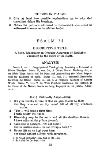 STUD,IES IN PSALMIS
5. Give at least two possible explanations as to why God
sometimes delays His blessings.
6. Notice the petitions addressed to God-which also could be
addressed to ourselves in relation to God.
P S A L M 7 5
DESCRIPTIVE TITLE
A Song, Enshrining an Oracular Assurance of Equitable
Judgment by the Judge of the Earth.
ANALYSIS
Stanza I., ver. 1, Congregationail Thanksgiving, Promising a Rehearsal of
Divine Wonders. Stanza IE., vers. 2-4, A Divine Oracle: Declaring that, at
the Right Time,Justice shall be Done; and Admonishing that Moral Prepara-
tions for Judgment be Made. Stanza III., vers. 5-7, Prophetic Exhortation
Enforcing the Oracle. Stanza IV., ver. 8, A Prophetic Warning of Coming
Wrath. Stanza V., vers. 9, 10, With Prophetic Exultation, the Psalmist, in
the Name of the Nation, Counts on being Employed in the Judicial Adjust-
ment.
(Lm.) Psalm-By Asaph-Song.
1 We give thanks to thee 0 God we give thanks to thee;
and they who call on thy name1 tell of all thy wondrous
2 “Yea! I will seize a right time,
I with equity will judge:
3 Dissolving may be the earth and all the dwellers therein,
I have adjusted the pillars thereof:
4 have said to boasters-‘Do not boast!’
and to lawless ones-‘Do not lift up a horn!’ ”
5 Do not lift up on high your horn,
nor speak against a Rock2with arrogance.
works.
1. So “read probably”-Dr. And so ( ?)-Gn.
2. So it shd. be (w. Sep.)-Gn.
 