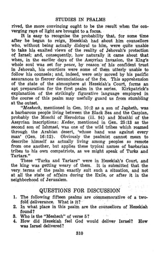 STUDIES IN PSALMS
rived, the more convincing ought to be the result when the con-
verging rays of light are brought, to a focus.
It is easy to recognise the probability that, for some time
after he began to reign, Hezekiah had about him counsellors
who, without being actually disloyal to him, were quite unable
to take his exalted views of the reality of Jehovah’s protection
of Israel; and, consequently, how naturally it came about that
when, in the earlier days of the Assyrian Invasion, the King’s
whole soul was set for peace, by reason‘of his confident trust
in Jehovah, his courtiers were some of them utterly unable to
follow his counsels; and, indeed, were only moved by his pacific
assurances to fiercer denunciations of the foe. This apprehension
of the state of the atmosphere at Hezekiah’s Court, forms an
apt preparation for the first psalm in the series, Kirkpatrick’s
explanation of the strikingly figurative language employed in
the course of this psalm may usefully guard us from stumbling
at the outset.
“Meehech, mentioned in Gen. 10:2 as a son of Japheth, was
a barbarous people living between the Black Sea and the Caspian,
probably the Moschi of Herodotus (iii. 94) and Mushki of the
Assyrian inscriptions : Kedar, mentioned in Gen. 25 :13 as the
second son of Ishmael, was one of the wild tribes ;vhich roamed
through the Arabian desert, ‘whose hand was against every
man’ (Gen. 16:12). Obviously the psalmist cannot mean to
describe himself as actually living among peoples so remote
from one another, but applies these typical names of barbarian
tribes to his own compatriots, as we might speak of Turks and
Tartars.”
These “Turks and Tartars’’ were in Hezekiah’s Court, and
the king was getting weary of them. It is submitted that the
very terms of the psalm exactly suit such a situation, and not
at all the state of affairs during the Exile, or after it in the
neighborhood of Jerusalem.
QUESTIONS FOR DISCUSSION
following fifteen psalms are c
deliverance. What is it?
at place in this psalm are th
orative of a two-
llors of Hezekiah
found?
3. Who is the “Meshech” of verse 5?
4. How did Hezekiah feel God would deliver Israel? How
was Israel delivered?
310
 