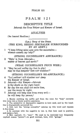 PSALM 121
P S A L M 1 2 1
DESCRIPTIVE TITLE
Jehovah the True Helper and Keeper of Israel.
ANALYSIS
(See Inserted Headlines.)
(Lm.)Song of the Steps.
(THE KING, SEEING JERUSALEM SURROUNDED
BY AN ARMY.)
1 “I keep lifting mine eyes unto the mountains-
whence cometh my help?”
2 “Help1is from Jehovah-
(STRONG COUNSELLOR’S ASSURANCE.)
, maker of heaven and earth!”
3 “May he not2suffer thy foot to slip!
may he that keepetha thee not2slumber!”
4 “Lo! neither4will slumber nor4sleep
the Keeper of Israel.
5 Jehovah-thy Keeper-Jehovah
is thy shade on thy right hand:
6 By day the sun shall not smite thee,
nor the moon by night.
7 Jehovah will keep thee from every evil-
he will keep thy person,6
(WEAK COUNSELLOR’S PJOUS WISH.)
(STRONG COUNSELLOR’S RE-ASSURANCE.)
1. Merely omitting the suffix god from the noun for “help” converts
2. The subjective or deprecative negative is here used, and by the head-
3. N.B. how the “strong counsellor” catches up this word and repeats
4. In contrast with the negative in ver. 3, that here used is positive,
6. Heb. nepheslz: U.: “soul.” We need to be reminded how frequently
this verse into a timely positive assurance.
line is dramatically accounted for.
it five times.
and states a fact.
Izephesh means “person”-in good contrast, here, with “goings,”
311
 
