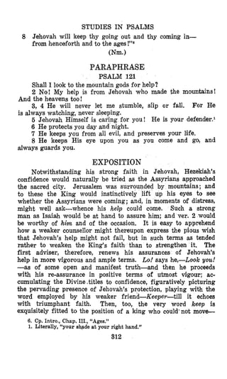 STUDIES IN PSALMS
8 Jehovah will keep thy going out and thy coming in-
from henceforth and to the ages
(Nm.1
PARAPHRASE
PSALM 121
Shall I look to the mountain gods for help?
2 No! My help is from Jehovah who made the mountains!
3, 4 He will never let me stumble, slip or fall. For He
5 Jehovah Himself i s caring for you! He is your defender.l
6 He protects you day and night.
7 He keeps you from all evil, and preserves your life.
8 He keeps His eye upon you as you come and go, and
And the heavens too!
is always watching, never sleeping.
always guards you.
EXPOSITION
Notwithstanding his strong faith in Jehovah, Hezekiah’s
confidence would naturally be tried as the Assyrians approached
the sacred city. Jerusalem was surrounded by moun%ains; and
to these the King would instinctively lift up his eyes to see
whether the Assyrians were coming; and, in moments of distress,
might well ask-whence his help could come. Such a strong
man as Isaiah would be at hand to assure him; and ver. 2 would
be worthy of him and of the occasion. It is easy to apprehend
how a weaker counsellor might thereupon express the pious wish
that Jehovah’s help might not fail, but in such terms as tended
raljher to weaken the King’s faith than to strengthen it. The
first adviser, therefore, renews his assurances of Jehovah’s
help in more vigorous and ample terms. h!says he,-Look you!
-as of some open and manifest truth-and then he proceeds
with his re-assurance in positive terms of utmost vigour; ac-
cumulating the Divine,titles to confidence, figuratively picturing
the pervading presence of Jehovah’s protection, playing with the
word employed by his weaker friend-Keeper-till it echoes
with triumphant faith. Then, too, the very word keep is
exquisitely fitted to the position of a king who could‘not move-
6. Cp. Intro., Chap. III., “Ages,”
1. Literally, “your skqade at your right hand.”
312
 