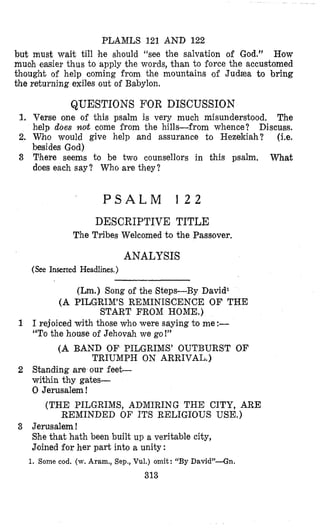PLAMLS 121 AND 122
but must wait till he should “see the salvation of God.” How
muoh easier thus to apply the words, than to force the accustomed
thought of help coming from the mountains of Judzea to bring
the returning exiles out of Babylon.
QUESTIONS FOR DISCUSSION
1, Verse one of this psalm is very much misunderstood. The
help does lzort come from the hills-from whence? Discuss.
2. Who would give help and assurance to Hezekiah? (i.e.
besides God)
3 T’here seems to be two counsellors in this psalm. What
does each say? Who are they?
P S A L M 1 2 2
DESCRIPTIVE TITLE
The Tribes Welcomed to the Passover.
ANALYSIS
(See Inserted Headlines.)
(Lm.) Song of the Bteps-By David1
(A PILGRIMS REMINISCENCE O F THE
START FROM HOME.)
1 1rejoiced with those who were saying to me:-
“TOthe house of Jehovah we go!”
(A BAND OF PILGRIMS’ OUTBURST OF
TRIUMPH ON ARRIVAL.)
2 Standing are our feet-
within thy gates-
0 Jerusalem !
(THE PILGRIMS, ADMIRING THE CITY,ARE
REMINDED O F ITS RELIGIOUS USE.)
3 Jerusalem !
She that hath been built up a veritable city,
J’oinedfor her part into a unity :
1. Some cod. (w. Aram., Sep., Vul.) omit: “By D a v i d ” 4 n .
313
 