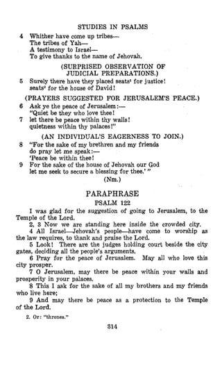 STUDIES IN PSALMS
4 Whither have come up tribes-
The tribes of Yah-
A testimony to Israel-
To give thanks to the name of Jehovah.
(SURPRISED OBSERVATION OF
JUDICIAL PREPARATIONS.)
5 Surely there have they placed seats2for justice!
seats2for the house of David!
(PRAYERS SUGGESTED FOR JERUSALEM’S PEACE.)
Ask ye the peace of Jerusalem:-
“Quiet be they who love thee!
let there be peace within thy walls!
quietness within thy palaces !”
“For the sake of my brethren and my friends
do pray let me speak:-
‘Peace be within thee!
For the sake of the house o€Jehovah our God
let me seek to secure a blessing for thee.’ ”
(AN INDIVIDUAL’S EAGERNESS TO JOIN.)
(Nm.)
PARAPHRASE
PSALM 122
I was glad for the suggestion of going to Jerusalem, to the
2, 3 Now we are standing here inside the crowded city,
4 All Israel-Jehovah’s people-have come to worship as
the law requires, to thank and praise the Lord.
5 Look! There are the judges holding court beside the city
gates, deciding all the people’s arguments.
6 Pray for the peace of Jerusalem. May all who love this
city prosper.
7 0 Jerusalem, may there be peace within your walls and
prosperity in your palaces.
8 This I ask for the sake of all my brothers and my friends
who live here;
9 And may there be peace as a protection to the Temple
of the Lord.
Temple of the Lord.
2. Or: “thrones.”
314
 