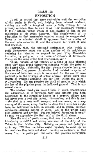 PSALM 122
EXPOSITION
It will be noticed that some authorities omit the ascription
of this psalm to David; and, judging from internal evidence,
nothing can well be imagined more perfectly fitting, for its
primary occasion, than to view it as King Hezekiah’s welcome
to the Northern Tribes whom he had invited to join in the
celebration of his great Passover. The completeness of its
adfaptation to that memorable occasion cannot, be exaggerated.
Down to the minutest detail, it approves itself as worbhy of
the man who conceived it, and the occasion for which it was
first intended.
Imagine, then, the profouild satisfaction with which a
godly Northerner heard one after another of his neighbours
declaring his intention to respond to good King Hezekiah’s
invitation, by going up to the house of Jehovah at Jerusalem.
That gives the motif of the first brief stanza, ver. 1.
Think, further, of the feelings of a band of such pilgrims
when they first found themselves standing within the gates of
the Sacred City. Naturally, the first person singular has given
place to the first person plural-the I of isolated reception of
the news of intention to go, is exchanged for the our of com-
panionship in the triumph of actual arrival. Every word tells
exactly as written : Standing-are our feet-within thy gates-
0 Jerusalm! We can perceive the thrill of emotion with which
the feet of the pilgrims press the hallowed ground. That is our
second stanza.
The newly-arrived gaze around them in silent astonishment
and admiration, as if perchance they had hitherto only been
accustomed to the straggling houses of a country village, and
had never seen a real city before, “Jerusalem! and this is she!
-she that hath been built, compact and continuous, as a city
worthy of the m e ; every dweller in close touch with his neigh-
bour, for fellowship in need, in worship, and in mutual defence;
Jerusalem-striking symbol of unity. We, of the Tribes have
been scattered and divided,-but our beloved Jerusalem is ONE!”
$0 may we appreciate the first half of the third stanza.
Fine the tact of poetic vision, that sees the chance of here
introducing a skilful and strong reminder of the duty of the
Tribes to their Mother City. Nothing so prosy and pedagogic
as to Bay, “Whither the tribes ought regularly to come up, as
for centuries they have not done”: nothing so awkward as that
comes from the poet’s pen; but rather the gracious recognition
316
 