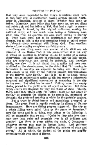 STUDIES IN PSALMS
that they have resplolnded to the King’s invitation; since here,
in fact, they are; as Northerner, having ‘already greeted North-
erner in Jerusalem, rejoices to know: Whither have come up
tribes. Moreover, these tribes that have come up, are not aliens
and rebels; oh no! but tribes o f Yah, that had a right to come-
a testimony to Ismel,>by the original ordinance, making for
national unity; and how much more telling a testimony now,
when men from all quarters are once more joining in bearing
it. They have come, not to be reprimanded for their long
absence, but to join in the soul-cementing bonds of united pmke
to Jehowabtheir ancestors’ still Living God, That excellent
stroke of poetic policy completes our third stanza.
If <anyone thing, more than another, should elicit our ad-
miration of the Divine Tact of this psalm-writer, it is the way
in which he succeeds in bringing in-as by means of a casual
observation-the most delicate of reminders that the holy people,
who are religiously one, should be judimhlhy, and therefore
civitly, one also. It is not hinted that a notice had been seen
exhibited at the street-corners, to the effect that “All coming to
Jerusalem to worship are expected to bring with them their
civil causes to be tried by the rightful present Representatives
of the Beloved King David.” No! it is-as to its actual poqtic
form-not an authoritative notice at all; but merely la sojourner’s
surprised and significant observation of something in the city
he has seen. But what has he seen? Nothing more than empty
chairs, placed in the public area set apart as forum. But those
empty chairs are eloquent; for they are chairs of state. “$uwety,
there, have they placed seats for justice: seats for the hiowe of
David!” so remarks the pilgrim as he passes by, impressed by
the sight, the profound meaning of which he thoughtfully ponders.
But a truce to object-lessons and moralisings prompted by
them. The great Feast is rapidly reaching its climax of UNITED
INTERCESSION.Here are fitting prayers suggested. The city as
a whole filling every mind, “Ask ye the peace of Jerwscclem,”
says the poet: and in so doing, such things as the following, it
will be seasonable that ye say:--“Quiet be t h y who toue thee:
may they ‘lead quiet and peaceable lives in all godliness and
gravity.’ Let there be peace within thy walls, 0 Jerusalem-
whatever storms may rage in foreign lands, And quietnms
itsetf-in purest distillation-be within thy palclces of state and
power.” All of which, the student of the psalm can amplify
according to his own sense of fitness.
316
 