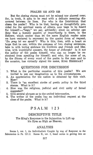 PSALMS 122 AND 123
But the closing stanza must not be missed nor slurred over;
for, in trubh, it asks to be read with a delicate meaning dis-
covered between its lines. For who is the INDIVIDUAL that
closes the psalm? Who is he that, having so thoughtfully pro-
vided for the spiritual wants of others, now begs to be heard
for himself:-“begs,” we say, advisedly; since no scholar can
deny that a homely pmsion of importunity is there, in the
Hebrew, which sooner than let the mere English reader miss
we have ventured to represent by the quaint form of request,
“Do pray let m e Veak”? Who is this, then, with a heart so
large that he can, within the compass of two closing sentences,
take in with loving embrace his brethren m d friends and like-
wise, with worshipful concern, the house of Jehovah? Is it not
the author of the psalm himself, who can no longer be re-
stnained from speaking for himself; and who, for some of us,
by the fitness of every word of the psalm to the man and to
‘
occmion, has virtually signed his name, KING HEZEKIAH?the
1.
2.
3.
4.
5.
6.
QUESTIONS FOR DISCUSSION
What is the particular occasion of this psalm? We are
invited to use our imagination as to the circumstances.
An appreciation for the nation is obtained by this visit.
How?
There is “an excellent stroke of poetic policy in the third
stanza. What is it?
How was the religious, judicial and civil unity of Israel .
suggested?
Give several phrases as to the united intercession.
The writer of the psalm has an individual request at the
close of the psalm. What is it?
P S A L M 1 2 3
DESCRIPTIVE TITLE
The King’s Response to the Injunction to Lift up
his Eyes as High as Heaven.
ANALYSIS
Stanza I., ver. 1, An Individualistic Couplet by way of Response to the
Exhortation in Ps.121:2. Stanza IL, ver. 2, Israel unites in getting into an
317
 