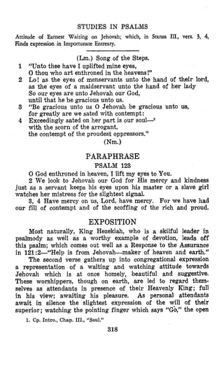 STUDIES IN PSALMS
Attimde of Earnest Waiting on Jehovah; which, in
Finds expression in Importunate Entreaty.
Stanza III., vers. 3, 4,
(Lm.) Song of the Steps.
“Unto thee have I uplifted mine eyes,
0 thou who art enthroned in the heavens!”
Lo! as the eyes of menservants unto the hand of their lord,
as the eyes of a maidservant unto the hand of her lady
So our eyes are unto Jehovah our God,
until thrathe be gracious unto us.
“Be gracious unto us 0 Jehovah be gracious unto us,
for greatly are we sated with contempt:
Exceedingly sated on her part is our
with the scorn of the arrogant,
the contempt of bhe proudest oppressors.”
(Nm.1
PARAPHRASE
PSALM 123
0 God enthroned in heaven, I lift my eyes to You.
2 We look to Jehovah our God for His mercy and kindness
just as a servant keeps his eyes upon his master or a slave girl
watches her mistress for the slightest signal.
3, 4 Have mercy on us, Lord, have mercy. For we have had
our fill of contempt and of the scoffing of the rich and proud.
EXPOSITION
Most naturally, King Hezekiah, who is a skilful leader in
psalmody as well as a worthy example of devotion, leads off
this psalm; which comes out well as a Response to the Assurance
in 121:2--“Help is from Jehovah-maker of heaven and earth.”
The second verse gathers up into congregational expression
a representation of a waiting and watching attitude towards
Jehovah which is at once homely, beautiful and suggestive.
These worshippers, though on earth, are led to regard them-
selves as attendants in presence of their Heavenly King; full
in his view; awaiting his pleasure, As personal attendants
await in silence the slightest expression of the will of their
superior ;watching the pointing finger which says “Gb,” the open
318
1. Cp. Intro., Chap. III., “Soul.”
 