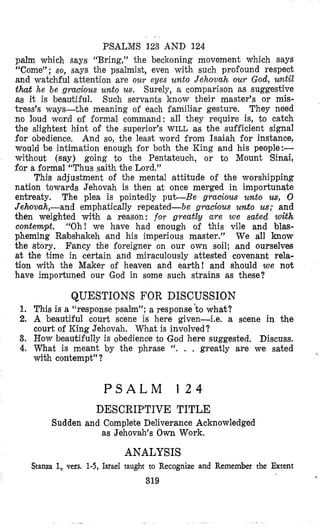 PSALMS 123 AND 124
palm which says “Bring,” the beckoning movement which says
“Come”; so, says the psalmist, even with such proi‘ound respect
and watchful attention are our eyes unto Jehovah our God, wnt4
that he be gracious unto us. Surely, a comparison as suggestive
as it is beautiful. Such servants know their master’s or mis-
tress’s ways-the meaning of each familiar gesture. They need
no loud word of formal command: all they require is, to catch
the sIightest hint of the superior’s WILL as the sufficient signal
for obedience, And so, the least word from Isaiah for instance,
would be intimation enough for both the King and his people:-
without (say) going to the Pentateuch, or to Mount Sinai,
for a formal “Thus saith the Lord.”
This adjustment of the mental attitude of the worshipping
nation towards Jehovah is then at once merged in importunate
entreaty. The plea is pointedly put-Be gracious unto us, 0
Jehovah,-and emphatically repeated-be gracious unto us; and
then weighted with a reason: for greatly are we sated with
contempt. “Oh! we have had enough of this vile and blas-
pheming Rabshakeh land his imperious master.” We all know
the story. Fancy the foreigner on our own soil; and ourselves
at the time in certain and miraculously attested covenant rela-
tion with the Maker of heaven and earth! and should we not
have importuned our God in some such strains as these?
QUESTIONS FOR DISCUSSION
1. This is a “response psalm”; a response ’co what?
2. A beautiful court scene is here given-Le. a scene in the
court of King Jehovah. What is involved?
3. How beautifully is obedience to ‘Godhere suggested. Discuss.
4. What is meant by the phrase “. . . greatly are we sated
with contempt”?
P S A L M 1 2 4
DESCRIPTIVE TITLE
Sudden and Complete Deliverance Acknowledged
as Jehovah’s Own Work.
ANALYSIS
Stanza I., vers. 1-5, Israel taught to Recognize and Remember the Extent
319
<
 
