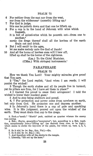 PSALM 75
6 For neither from the east nor from the west,
nor from the wilderness8 (oometh) lifting up;4
7 Eor God is judge,
this one he pubteth down and that one he lifteth up,
8 For a cup is in the hand of Jehovah with wine which
foameth,
it is full of spiced-wine which he poureth o u t f r o m one to
another,s
surely the dregs thereof shall all the lawless of the eanth
drain out and drink.
9 But I will exulteto the ages,
let me make melody unto the God of Jacob!
10 And all the horns [of lawless (oneswill 1hew off,
lifted up shall be the horns of the righteous.
(Lm.) To the Chief Musician.
(CMm.) With stringed instrumentseT
PARAPHRASE
PSALM 75
How we thank You Lord! Your mighty miracles give proof
2 “Yes,” the Lord replieb, “And when I am ready, I will
3 Tbough the earth shakes and all its people live in turmoil,
4 1 warned the proud to cease their arrogance! I told the
5 And to stop being stubborn and proud.
6, 7 For promotion and power come from nowhere on earth,
but only from God.
8 In Jehovah’s hand tihere is a cup of pale and spankling
wine. It is His judgment, poured out upon the wicked of the
earth. They must drain that cup to the dregs.
3. Prob.=‘%outh.” “North” perh. omitted as quarter whence the enemy
thak You care.
punish the wicked!
yet its pillars are firm, for I have set them in place!”
wicked to lower their insolent gaze,l
He promotes one and deposes another.
was coming,
4. Heb.: Harim, generally=“mountains”; but, according to a Heb. tradi-
tion. excerkionallv here=“liftinn UTI” (as derived from Y U ~ , to be high) :
which seeks to strike the key-note bf the psalm, for which cp. vers. 4, %,’7,
10.
6. So it shd. be (w. Sep., Syr., Vu1.)-Gn.
6. So it shd. be (w. Sep.)-Gn.
7. And therefore with all the choirs in the temple,
1. Literally, “lift not up the horn.”
23
 