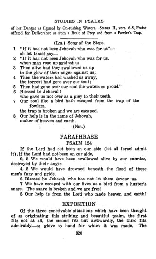 STUDIES IN PSALMS
of her Danger as figured by On-rushing Waters.
offered for Deliverance as from a Beast of Prey and from a Fowler’s Trap.
Stanza II., vers. 6-8, Praise
(Lm.)Song of the Steps.
“If it had not been Jehovah who was for us”-
oh let Israel say-
“If it had not been Jehovah who was for us,
when man rose up against us
Then alive had they swallowed us up
i.n the glow of their anger against us;
Then the waters had washed us away,
the torrent had gone over our soul;
Then had gone over our soul the waters so proud.”
Blessed be Jehovah !
who gave us not over as a prey to their teeth.
Our soul like a bird hath escaped from the trap of the
the trap is broken and we are escaped.
Our help is in the name of Jehovah,
maker of heaven and earth.
fowlers,
(Nm.)
PARAPHRASE
PSALM 124
If the Lord had not been on our side (let all Israel admit
it), if the Lord had not been on our side,
destroyed by their anger.
men’s fury and pride,
2, 3 We would have been swallowed alive by our enemies,
4, 5 We would have drowned beneath the flood of these
6 Blessed be Jehovah who has not let them devour us.
7 We have escaped with our lives as a bird from a hunter’s
8 Our help is from the Lord who made heaven and earth!
snare. The snare is broken and we are free!
EXPOSITION
Of bhe three conceivable situations which have been thought
of as originating this striking and beautiful psalm, the fir&
fits not at all, the second fits but awkwardly, the third fits
admirably-as glove to hand for which it was made, The
320
 
