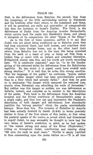 PSALM 124
first, is the deliverance from Babylon; the second, that from
the conspiracy o i the little surrounding nations to Nehemiah
and his brethren after their return to the homeland; and these,
it will be perceived, are exilic and post-exilic : of comparatively
late date €or inclusion in Israel’s Psalter, The third, is the
deliverance of Judah irom the Assyrian invader Sennacherib,
which carries back the psalm into Hezekiah’s times, and places
it alongside of its companions, the other “Songs of the Steps.”
As to the first oi these occasions, su€fice it to say that
Judah was not about being swallowed up in Babylon since they
had long sojourned there, had built houses, and practised their
religion in their foreign home; and on bhe other hand their
return irom Babylon was not in the least like being snatched
from the teeth of a beast oi prey or being set free from a
broken trcvp or snare with an instant and complete liberation.
Kirkpatrick plainly sees this, and his words are worth recording
here. “It is commonly supposed,’J says he, “to be the thanks-
giving of the returned exiles for deliverance from the Babylonian
captivity. No less event, it is urged, could have evoked such
strong emotion.” It is well that he notes this strong emotion.
“But the language of the psalm,” he continues, “points rather
to some sudden danger which had been providentially averted,
than to a hlow which had actually fallen.” And then he goes
on to emphasise “the danger which menaced the restored com-
munity when Nehemiah was rebuilding the walls of Jerusalem.”
But neither was this danger so sudden, nor was deliverance so
definite, instant, and complete as to answer to the description
of the psalm. Turn back to the deliverance from the ‘Assyrian
invasion and the Divine overthrow of Sennacherib’s army in
a single night, and then how apt and impressive the Psalmist’s
description of both danger and deliverance; how abundantly
justified the “strong emotion” which the psalm unmistakably
betrays. More tlhan this. The invasion of Palestine by Assyria
had been actually foretold by Isaiah (8:6-8) in terms precisely
similar to those of the first stanza of this psalm; so that when
the psalmist speaks of the waters so proud which had threatened
to engulf Judah, he may excusably be thought to have had the
very terms of Isaiah’s prediction in mind, as he had spoken
of “the waters strong and many of the River (Euphrates),”
rolling on throughout Judah, overflowing and passing along
“till unto the neck he shall reach.” Thirtle is amply justified
in thus commenting upon the psalm before us:-“It is all true
321
 