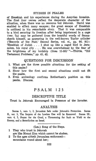 STUDIES IN PSALMS
of Hezekiah and his experiences during the Assyrian invasion.
The fir& four verses reflect the desperate character of the
situation, when there was no resource but Jehovah. David was
enabled to effect many escapes; the great escape of Hezekiah
is outlined in his remarkable story. That it was comparable
to a bird securing its freedom after being imprisoned in a cage
(ver. 7a) may be gathered from the boastful words of Senna-
cherib himself, as appearing in the well-known Taylor cylinder
(‘Records of the Past,’ Second Series, vol. vi., pp. 90, 91) :
‘Hezekiah of Judah . . . I shut up like a caged bird in Jeru-
salem, his royal city . . . He was overwhelmed by the fear of
the brightness of my lordship (lines 11-30)’ ”-Thirtle, “Old
Testament Problems,” pp. 41, 42.
QUESTIONS FOR DISCUSSION
1. What are the three possible situations for the setting of
2. Show how the first and second situations could not fit
3. Even archeology confirms Rotherham’s position on this
this psalm?
the psalm.
psalm. Discuss.
P S A L M 1 2 5
DESCRIPTIVE TITLE
Trust in Jehovah Encouraged in Presence of the Invader.
ANALYSIS
Stanza I., vers. 1, 2, Jerusalem Safe under Jehovah’s Protection. Stanza
II., ver. 3, The Sceptre of the Lawless One will be Removed. Stanza III.,
vers. 4, 5, Prayer for the Good, a Threatening for Such as Yield to the
Enemy, and a Benediction on Israel.
(Lm.) Song of the Steps.
1 They who trust in Jehovah
are like Mount Zion which cannot be shaken.
2 To the ages sitteth Jerusalem enthroned-
mountains round about her;
322
 