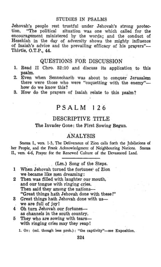 STUDIES IN PSALMS
Jehovah’s people rest trustful under Jehovah’s strong protec-
tion. “The political situation was one which called for the
encouragement ministered by the wopds; and the conduct of
Hezekiah in the day of adversity shows the mighty influence
of Isaiah’s advice and the prevailing efficacy of his prayers”-
Thirtle, O.T.P., 44.
QUESTIONS FOR DISCUSSION
1. Read I1 Chro. 32:lO and discuss its application to this
psalm.
2. Even when Senneeharib was about to conquer Jerusalem
there were those who were “coquetting with the enemy”-
how do we know this?
3. How do the prayers of Isaiah relate to this psalm?
P S A L M 1 2 6
DESCRIPTIVE TITLE
The Invader Gone: the First Sowing Begun.
ANALYSIS
Stanza I., vers. 1-3, The Deliverance of Zion calls forth the Jubilations of
her People, and the Frank Acknowledgment of Neighbouring Nations. Stanza
II., vers. 4-6, Prayer for the Renewed Culture of the Devastated Land.
(Lm.) Song of the Steps.
1 When Jehovah turned the fortunes1 of Zion
we ‘becamelike men dreaming:
2 Then was filled with laughter our mouth,
and our tongue with ringing cries.
Then said they among the nations-
“Great things hath Jehovah done with these !”
3 Great things hath Jehovah done with us-
, we are full of joy!
4 Oh turn Jehovah our fortunes-
as channels in the south country.
5 They who are sowing wjth tears-
with ringing cries may they reap!
1. Or: (ml. though less prob.) : “the captivity”-see Exposition.
324
 