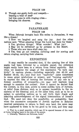 PSALM 126
6 Though one goeth forth and weepeth-
bearing a trail of seed2
Let him come in with ringing cries-
bringing his sheaves.
Wm.1
PARAPHRASE
PSALM 126
When Jehovah brought back His exiles to Jerusalem, it was
like a dream!
2 How we laughed and sang for joy. And the other
nations said, “What amazing things the Lord has done for them.”
3 Yes, glorious things! What wonder! What joy!
4 May we be refreshedl as by streams in bhe desert.
5 Those who sow tears shall reap joy.
6 Yes, they go out weeping, carrying seed for sowing and
return singing, carrying their sheaves.
EXPOSITION
It may readily be conceded that, if the opening line of this
psalm had been followed by a suitable sequel, the reference
might easily have been to a return from literal captivity. But
when we examine the usage of the expression “to turn cap-
tivity” in various places,-including especially Job 42 :10 and
Ezekiel 16:53, 55,-and find how “captivity” came sometimes
to mean great misfortune or misery, and “turning captivity”
to express the idea of turning the fortunes of any one to a
former condition of prosperity,-we may well hesitate long
enough to examine the context. Now it cannot be denied that
the context, in this case, points to some sudden turn of fortune,
or relief from distress, such as to appear incredible to the re-
cipients of the blessing; and, at the same time, such as to be so
patent to onlooking nations as to call forth their frank and
admiring acknowledgment of the signal interposition of Israel’s
God. We need not deny the possibility, or probability, that
when the successive companies of Jewish captives in Babylon
received permission to return to their own land, the news may
have appeared to them to be too good to be true, and they may
2. That is, a small quantity, which can ill be spared because of the want
1. Literally, “Restore our fortunes, Lord.”
at; home, bringing tears to the eyes of the sower.
325
 