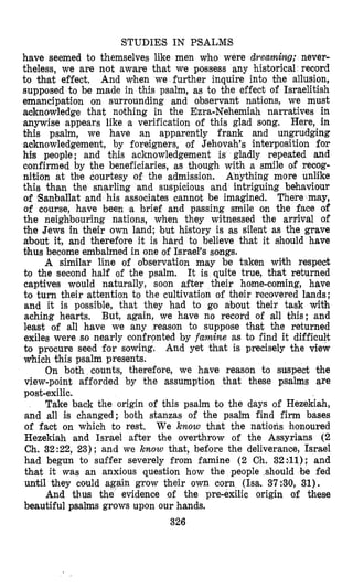 STUDIES IN PSALMS
have seemed to themselves like men who were dreaming; never-
theless, we are not aware that we possess any historical record
to that effect, And when we further inquire into +he allusion,
supposed to be made in this psalm, as to the effect of Israelitish
emancipation on surrounding and observant nations, we must
aoknowledge that nothing in the Ezra-Nehemiah narratives in
anywise appears like a verification of this glad song. Here, in
bhis psalm, we have an apparently frank and ungrudging
acknowledgement, by foreigners, of Jehovah's interposition for
his people; and this acknowledgement is gladly repeated and
confirmed by the beneficiaries, as though with a smile of recog-
nition at the courtesy of the admission. Anything more unlike
this than the snarling and suspicious and intriguing behaviour
of Banballat and his associates cannot be imagined, There may,
of course, have been 'a brief and passing smile on the face of
the neighbouring nations, when they witnessed the arrival of
the Jews in their own land; but history is as silent as the grave
n bout it, and therefore it is hard to believe that it should have
thus become embalmed in one of Israel's songs.
A similar line of observation may be taken with respect
to the second half of the psalm. It is quite true, that returned
captives would naturally, soon after their home-coming, have
to turn their attention to the cultivation of their recovered lands;
and it is possible, that they had to go about their task with
aching hearts. But, again, we have no record of all this; and
least of all have we any reason to suppose that the returned
exiles were so nearly confronted by famine as to find it difficult
to procure seed for sowing. And yet that is precisely the view
which this psalm presents.
On both counts, therefore, we have reason to suspect the
view-point afforded by the assumption that these psalms are
post-exilic.
Take back the origin of this psalm to the days of Hezekiah,
and all is changed; both stanzas of the psalm find firm bases
of fa& on which to rest. We know that the nations honoured
Hezekiah and Israel after the overthrow of the Assyrians (2
Ch. 32 :22, 23) ; and we know that, before the deliverance, Israel
had begun to suffer severely from famine (2 Ch. 32:#11); and
that it was an anxious question how the people should be fed
unkil they could again grow their own corn (Isa. 37:30, 31).
And thus the evidence of the pre-exilic origin of these
beautiful psalms grows upon our hands.
326
 