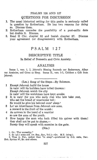 PSALMS 126 AND 127
QUESTIONS FOR DISCUSSION
1. The usual historical setting for this psalm is seriously called
in question by Rotherham. He has two reasons for doing
so, Discuss them.
2. Rotherham concedes the possibility of a post-exilic date
but doubts it. Discuss.
3. Read I1 Chr. chapter 32 and Isaiah chapter 37. Discuss
your agreement (or disagreement) with Rotherham.
P S A L M 1 2 7
DESCRIPTIVE TITLE
In Relief of Domestic and Civic Anxiety.
ANALYSIS
Stanza I., vers. 1, 2, Jehovah’s Blessing Succeeds our Endeavours, Allays
our Anxieties, and Gives us Sleep. Stanza II., vess. 3-5, Children a Gift from
Jehovah.
(Lm.) Song of the Steps-By Solomon.
Except Jehovah build the house
in vain1 will its builders have toiled thereon :
Except Jehovah watch the city
in vain1will the watchman have kept awake.
It is vain1 for you who early rise who late take rest,
who eat the bread of wearisome toil :
So would he give his beloved ones2sleepas
Lo! an inheritance from Jehovah are sons,
a reward is the fruit of the womb :
As arrows in the hand of a warrior
so are the sons of the youth.
How happy the man who hath filled his quiver with them!
they shall not be put to shame,-
Surely they will speak with enemies in the gate.
(Nm.1
1. Or: ‘‘Forunrealitv.”
2. So (pl.) some cod.“(w. Sep., Syr., Vu1.)-Gn. M.T. (sing.).
3. Thus w. Per., rather than “in sleep”-preferred by O.G. 446a, Dav.
Heb. Syntax 97, Br. and others.
327
 