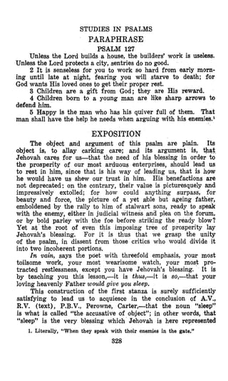 STUDIES IN PSALMS
PARAPHRASE
PSALM 127
Unless the Lord builds a house, the builders’ work is useless.
Unless the Lord protects a city, sentries do no good.
2 It is senseless for you to work so hard from early m6m-
ing until late at night, fearing you will starve to deabh; for
God wants His loved ones to get their proper rest.
3 Children are a gift from God; they are His reward.
4 Children born to a young man are like sharp arrows to
defend him.
5 Happy is the man who has his quiver full of them. That
man shall have the help he needs when arguing with his enernies.l
EXPOSITION
The object and argument of this psalm are plain. Its
object is, to allay carking care; and its argument is, *qt,
Jehovah cares for us-that the need of his blessing in order to
the prosperity of our most arduous enterprises, should lead us
to rest in him, since that is his way of leading us, bhat is how
he would have us shew our trust in him. His benefactions are
not deprecated: on the contrary, their value is picturesquely and
impressively extolled; for how could anything surpass, for
beauty and force, the picture of a yet able but ageing father,
emboldened by the rally to him of stalwart sons, ready to speak
with the enemy, either in judicial witness and plea on the forum,
or by bold parley with the foe before striking the ready blow?
Yet at the root of even this imposing tree of prosperity lay
Jehovah’s blessing. For it is thus that we grasp the unity
of the psalm, in dissent from those critics who would divide it
into two incoherent portions.
In vain, says the poet with threefold emphasis, your most
toilsome work, your most wearisome watch, your most pro-
tracted restlessness, except you have Jehovah’s blessing. It is
by teaohing you this lesson,-it is thus,-it is so,-that your
loving heavenly Father would give you sleep.
This construction of the first stanza is surely sufficiently
satisfying to lead us to acquiesce in the conclusion of A.V.,
R.V. (text), P.B.V., Perowne, Carter,-that the noun “sleep”
is What is called “the accusative of object”; in other words, that
“sleep” is the very blessing which Jehovah is here represented
328
1. Literally, “When they speak with their enemies in the gate.”
 