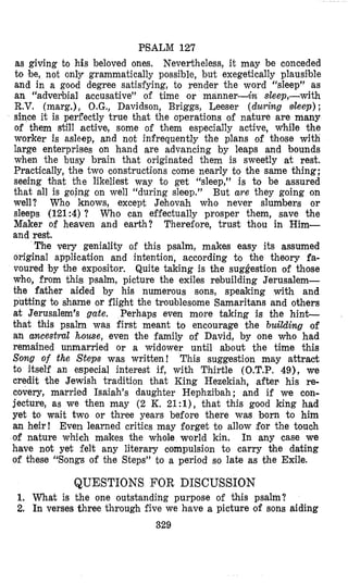 PSALM 127
as giving to his beloved ones. Nevertheless, it may be conceded
to be, not only grammatically possible, but exegetically plausible
and in a good degree satisfying, to render the word “sleep” as
an “adverbial accusative” of time or manner-& sleep,-with
R.V. (marg.), O.G., Davidson, Briggs, Leeser (during sleep) ;
since it is perfectly true that the operations of nature are many
of them still active, some of them especially active, While the
worker is asleep, and not infrequently the plans of those with
large enterprises on hand are advancing by leaps and bounds
when the busy brain that originated them is sweetly at rest.
Practically, the two constructions come nearly to the same thing;
seeing that the likeliest way to get “sleep,” is to be assured
that all is going on well “during sleep.” But are they going on
well? Who knows, except Jehovah who never slumbers or
sleeps (121:4) ? Who can effectually prosper them, save the
Maker of heaven and earth? Therefore, trust thou in Him-
and rest.
The very geniality of this psalm, makes easy its assumed
original application and intention, according to the theory fa-
voured by the expositor. Quite taking is the suggestion of those
who, from this psalm, picture the exiles rebuilding Jerusalem-
the father aided by his numerous sons, speaking with and
putting to shame or flight the troublesome Samaritans and others
at Jerusalem’s gate. Perhaps even more taking is the hint-
that this psalm was first meant to encourage the building of
an ancestral house, even the family of David, by one who had
remained unmarried or a widower until about the time this
Song of the Steps was written! This suggestion may attract
to itself an especial interest if, with Thirtle (O.T.P. 49), we
credit the Jewish tradition that King Hezekiah, after his re-
covery, married Isaiah’s daughter Hephzibah; and if we con-
jecture, as we then may (2 K. 21:1), that this good king had
yet to wait two or three years before there was born to him
an heir! Even learned critics may forget to allow $or the touch
of nature which makes the whole world kin. In any case we
have not yet felt any literary compulsion to carry the dating
of these ‘“songs of the Steps” to a period so late as the Exile.
QUESTIONS FOR DISCUSSION
1. What is the one outstanding purpose of this psalm?
2. In verses three through five we h’avea picture of sons aiding
329
 