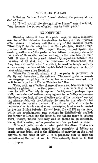 STUDIES IN PSALM’S
9 But as for me, I shall forever declare the praises of the
10 “I will cut off the strength of evil men,” says the Lord,z
God of Jacob.
“and increase the power of good men in their place.”
EXPOSITION
does, this psalm requires
exercise of the historical imagination, t o bring
effectiveness. It follows well the outcry of the previous psalm.
“How long?” by declaring that, at the right time, Divine Inter-
posititon shall come, With equal fitness, it anticipates the
exulting outburst of the psalm which follows it, already claiming
the souls of those who are yet waiting, to the sore trial of their
faith. It may thus be placed historically anywhere between the
invasion of Shishak and the loverthrow of Sennacherib the
Assyrian, and could, with fine effect, be used in temple worship
either during the days of ,trial which befell Jehoshaphat or during
those which came upon Hezekiah.
When the dramatic structure of the psalm is perceived, its
dignity and force rise to the sublime. The opening stanza reveals
the congregation giving thanks as For an answer received, and
as if in anticipation of Divine Wonders to follow.
Then, with an effective change of measure, Jehovah is repre-
sented as giving, in the first person, his assurance that in due
time he will effectively interpose. Society-and perhaps espe-
cially the society of natifons-may appear to be falling to pieces-
dissollving-for lack of ithe effective grip of the bonds of equity;
but already Jehovah prophetic declares he has adjusted the
pillars of the social structure, hat those “pillars” are to be
understood as fundamental moral principles, is at once intimaked
by the two, Divine behests-Do not bloast, Do not lift up the horn,
which two proclamations may perhaps be distributively applied :
the former to Israel and the latter to the nations ready to oppress
them; though, indeed, bolth may well be heeded by all concerned,
seeing that boasting and oppression so often go hand in hand.
It is not quite certain at what point the direot Divine ad-
dress ends; but, having regard to the propriety of letting an
oracle appear brief, and to the difficulty of carrying on the direct
address to the close of ver. 7, it is probably best to close the
quotation at the end of ver. 4. This naturally leads us to take
Standing whe
2. Implied.
24
 