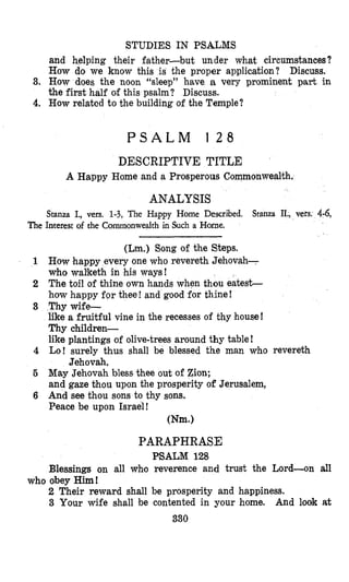 STUDIES IN PSALMS
and helping their father-but under what circumstances?
How do we know this is the proper application? Discuss.
3. How does the noon “sleep” have a very prominent part in
the first half of this psalm? Discuss.
4. How related to the building of the Temple?
P S A L M 1 2 8
DESCRIPTIVE TITLE
A Happy Home and a Prosperous Commonwealth.
ANALYSIS
Stanza I., vers. 1-3, The Happy Home Described. Stanza II., vers. 4-6,
The Interest of the Commonwealth in Such a Home.
(Lm.) Song of the Steps.
1 How happy every one who revereth Jehovah-
who walketh in his ways!
2 The toil of thine own hands when thou eatest-
how happy for thee! and good for thine!
3 Thy wife-
like a fruitful vine in the recesses of thy house!
Thy children-
like plantings of olive-trees around thy table!
4 Lo! surely thus shall be blessed the man who revereth
5 May Jehovah bless thee out of Zion;
and gaze bhou upon the prosperity of Jerusalem,
6 And see thou sons to thy sons.
Peace be upon Israel!
Jehovah.
Wm.1
PARAPHRASE
PSALM 128
Blessings on all who reverence and trust the Lord-on all
2 Their reward shall be prosperity and happiness.
3 Your wife shall be contented in your home. And look at
who obey Him!
330
 