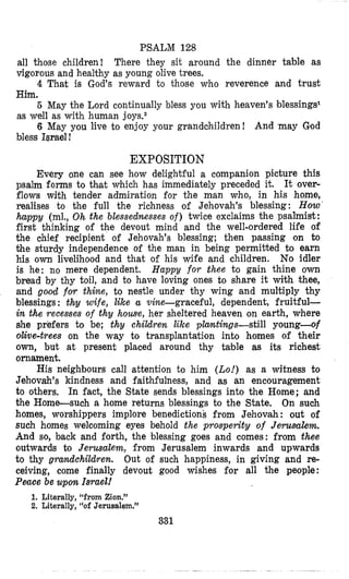 PSALCM 128
all those children!
vigorous and healthy as young olive trees.
Him.
as well as with human joys.2
bless Israel !
There they sit around the dinner table as
4 That is God’s reward to those who reverence and trust
6 May the Lord continually bless you with heaven’s blessings1
6 May you live to enjoy your grandchildren! And ‘may God
EXPOSITION
Every one can see how delightful a companion picture this
psalm forms to that which has immediately preceded it. It over-
flows with tender admiration for the man who, in his home,
realises to the full the richness of Jehovah’s blessing: How
happy (ml., Oh the blessedmesses of) twice exclaims the psalmislt:
first thinking of the devout mind and the well-ordered life of
the chief recipient of Jehovah’s blessing; then passing on to
bhe sturdy independence of the man in being permitted to earn
his own livelihood and that of his wife and children. No idler
is he: no mere dependent. Happy f o r thee to gain thine own
bread by thy toil, and to have loving ones to share it with thee,
and good for thine, to nestle under thy wing and multiply thy
blessings : thy wife, like a vine-graceful, dependent, fruitful-
in the recesses of thy howe, her sheltered heaven on earth, where
she prefers to be; th3 children like ptcvrtings-still young-o$
olive-trees on the way to transplantation into homes of their
own, but at present placed around thy table as its richest
ornament.
His neighbours call attention to him (Lo!)as a witness to
Jehovah’s kindness and faithfulness, and as an encouragement
to others. In fact, the State sends blessings into the Home; and
the Home-such a home returns blessings to the State. On such
homes, worshippers implore benedictions from Jehovah : out of
such homes welcoming eyes behold the prosperity of Jerusalem.
And so, back and forth, the blessing goes and comes: from thee
outwards to Jerusalem, from Jerusalem inwards and upwards
to thy gmndchildren. Out of such happiness, in giving and re-
ceiving, come finally devout good wishes for all the people:
Peace be upon IsraeJ!
1. Literally, “from Zion.”
2. Literally, “o€ Jerusalem.”
331
 