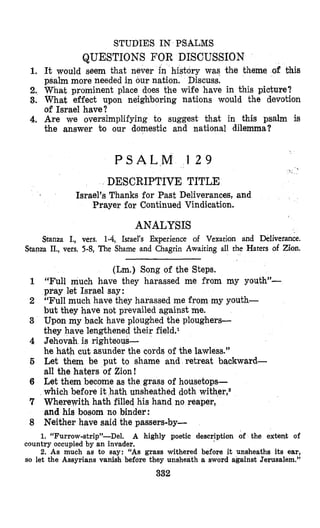 STUDIES IN PSALMS
QUESTIONS FOR DISCUSSION
1. It would Seem that never in history was the theme of this
psalm more needed in our nation. Discuss.
2. what prominent place does the wife have in this picture?
3. What effect upon neighboring nations would the devotion
of Israel have?
4. Are we oversimplifying to suggest that in this psalm is
the answer to our domestic and national dilemma?
P S A L M 1 2 9
DESCRIPTIVE TITLE
Israel’s Thanks for Past Deliverances, and
Prayer for Continued Vindication.
ANALYSIS
Stanza I., vers. 1-4, Israel’s Experience of Vexation and Deliverance.
Stanza IL, vers. 5-8, The Shame and Chagrin Awaiting all the Haters of Zion.
(Lm.) Song of the Steps.
“Full much have they harassed me from my youth”-
pray let Israel say:
“Full much have they harassed me from my youth-
but they have not prevailed against me.
Upon my back have ploughed the ploughers-
they have lengthened their field.1
Jehovah is righteous-
he hath cut asunder the cords of the lawless.”
Let them be put to shame and retreat backward-
all the haters of Zion!
Let them become as the grass of housetops-
which before it hath unsheathed doth wither,2
Wherewith hath filled his hand no reaper,
and his bosom no binder:
Neither have said the passers-by-
1. “Furrow-strip”-Del. A highly poetic description of the extent of
country occupied by an invader.
2. As much as to say: “As grass withered before it unsheaths its ear,
so let the Assyrians vanish before they unsheath a sword against Jerusalem.”
332
 