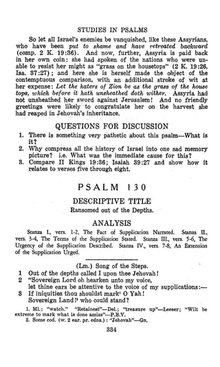 STUDIES IN PSALMS
So let all Israel’s enemies be vanquished, like these Assyri’ans,
who have been put to sharne and have retreated bachward
(comp. 2 K. 19:36). And now, further, Assyria is paid back
in her own coin: she had spoken of the nations who were un-
able to resist her might as “grass on the housetops” (2K. 1926,
Isa. 37:27); and here she is herself made the object of the
contemptuous comparison, with an additional stroke of wit at
her expense: Let the haters of 2io.n be as the gram of the home
tops, zvh;ch before it hath unsheathed doth wither. Assyria had
not unsheathed her sword against Jerusalem! And no friendly
greetings were likely to congratulate her on the harvest she
had
1.
2.
3.
reaped in Jehovah’s inheritance.
QUESTIONS FOR DISCUSSION
There is something very pathetic about this psalm-What is
it?
Why compress all the history of Israel into one sad memory
picture? i.e. What was the immediate cause for this?
Compare I1 Kings 19236; Isaiah 39:27 and show how it
relates to verses five through eight.
P S A L M 1 3 0
DESCRIPTIVE TITLE
Ransomed out of the Depths.
ANALYSIS
Stanza I., vers. 1-2, The Fact of Supplication Named. Stanza IL,
Stanza III., vers. 5-6, The
Stanza IV., vers. 7-8, An Extension
vers. 3-4, The Terms of the Supplication Stated.
Urgency of the Supplication Described.
of the Supplication Urged.
(Lm.) Song of the Steps.
1 Out of the depths called I upon thee Jehovah!
2 “Sovereign Lord oh hearken unto my voice,
let thine ears be attentive to the voice of my supplications:-
3 If iniquities thou shouldst mark1 0 Yah!
Sovereign Land!2 who could stand?
1. M1.: “watch.” “F&tainest”-Del. ; “treasure up’l-heser; “Wilt be
2. Some cod. (w. 2 ear. pr. edns.) :“Jehovah’-Gn.
extreme to mark what is done amiss”-P.B.V.
334
 