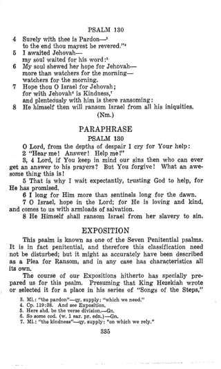 PSALM 130
Surely with thee is Pardon-8
to the end thou mayest be re~ered.”~
1awaited Jehovah-
my soul waited for his word:6
My soul shewed her hope for Jehovah-
more than watchers for the morning-
watchers for the morning.
Hope thou 0 Israel for Jehovah;
for with Jehovaha is Kindness,?
and plentedusly with him is there ransoming :
He himself then will ransom Israel from all his iniquities.
(Nm.)
PARAPHRASE
PSALM 130
0 Lord, from the depths of despair I cry for Your help:
2 “Hear me ! Answer ! Help me !”
3, 4 Lord, if You keep in mind our sins then who can ever
get an answer to his prayers? But You forgive! What an awe-
some thing this is!
5 That is why I wait expectantly, trusting God to help, for
He has promised.
6 I long for Him more than sentinels long for the dawn.
7 0 Israel, hope in the Lord; for He is loving and kind,
8 He Himself shall ransom Israel from her slavery to sin.
and comes to us with armloads of salvation.
EXPOSITION
This psalm is known as one of the Seven Penitential psalms.
It is in fact penitential, and therefore this classification need
not be disturbed; but it might as accurately have been described
as a Plea for Ransom, and in any case has characteristics all
its own.
The course of our Expositions hitherto has specially pre-
pared us for this psalm. Presuming that King Hezekiah wrote
or selected it for a place in his series of “Songs of the Steps,”I
3. M1.: “the pardon”-qy. supply: “which we need.”
4. Cp. 119:38. And see Exposition,
6. Here shd. be the verse division.-Gn.
6. So some cod. (w. 1ear. pr. edn.)-Gn.
7. MI. : “the kindness”-qy. supply: “on which we rely.”
336
 