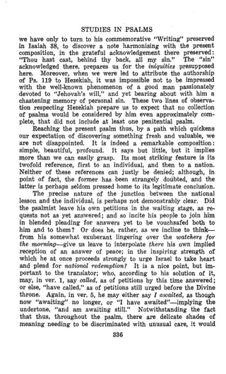 STUDIES IN PSALMS
we have only to turn to his commemorative “Writing” preserved
in Isaiah 38, to discover a note harmonising with the present
composition, in the grateful acknowledgement there preserved :
“Thou hast cast, behind thy back, all my sin.” The “sin”
acknowledged there, prepares us for the iniquities presupposed
here. Moreover, when we were led to attribute the authorship
of Ps. 119 to Hezekiah, it was impossible not to be impressed
with the well-known phenomenon of a good man passionately
devoted to “Jehovah’s will,” and yet bearing about with him a
chastening memory of personal sin. These two lines of observa-
tion respecting Hezekiah prepare us to expect that no collection
of ps,alms would be considered by him even approximately com-
plete, that did not include at least m e penitential psalm.
Reaching the present psalm thus, by a path which quickens
our expectation of discovering something fresh and valuable, we
are not disappointed. It is indeed a remarkable composition:
simple, beautiful, profound. It says but little, but it implies
more than we can easily grasp. Its most striking feature is its
twofold reference, first to an individual, and then to a nation.
Neither of these references can justly be denied; although, in
point of fact, the former has been strangely doubted, and the
Iatter is perhaps seldom pressed home to its legitimate conclusion.
The precise nature of the junction between the national
lesson and the individual, is perhaps not demonstrably clear. Did
the psalmist leave his own petitions in the waiting stage, as re-
quests not as yet answered; and so incite his people to join him
in blended pleading for answers yet to be vouchsafed both to
him and to them? Or does he, rather, as we incline to think-
from his somewhat exuberant lingering over the watchers for
the mom.hg-give us leave to interpolate there his own implied
reception of an anSwer of peace; in the inspiring strength of
which he at once proceeds strongly to urge Israel to take heart
and plead for natiowal redemption? It is a nice point, but im-
portant to the translator; who, according to his solution of it,
may, in ver. 1, say culled, as of petitions by this time answered;
or else, “have called,” as of petitions still urged before the Divine
throne. Again, in ver. 5, he may either say Z awaited, as though
naw “awaiting” no longer, or “I have awaited”-implying the
undertone, “and am awaiting still.” Notwithstanding the fact
that thus, throughout the psalm, there are delicate shades of
meaning needing to be discriminated with unusual care, it would
336
 