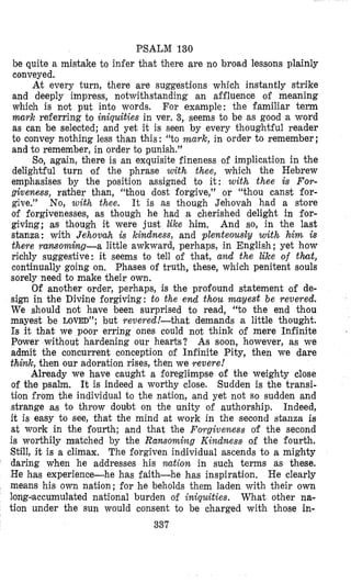 PSALM 130
be quite a mistake to infer that there are no broad lessons plainly
conveyed.
At every turn, there are suggestions which instantly strike
and deeply impress, notwithstanding an affluence of meaning
which is not put into words. For example: the familiar term
mark referring to iniquities in ver. 3, seems to be as good a word
as can be selected; and yet it is seen by every thoughtful reader
to convey nothing less than this : “to mark, in order to remember ;
and to remember, in order to punish.”
So, again, there is an exquisite fineness of implication in the
delightful turn of the phrase with thee, which the Hebrew
emphasises by the position assigned to it: with thee Is For-
giveness, rather than, “thou dost forgive,” or “thou canst for-
give.” No, wifh thee. It is as though Jehovah had a store
of forgivenesses, as though he had a cherished delight in for-
giving; as though it were just like him, And so, in the last
stanza: with Jehovah is kindness, and plenteously with him is
there ransoming-a little awkward, perhaps, in English ; yet how
richly suggestive: it seems to tell of that, and the Like of that,
continually going on. Phases of truth, these, which penitent souls
sorely need to make their own,
Of another order, perhaps, is the profound statement of de-
sign in the Divine forgiving: to the end thou mayest be revered.
We should not have been surprised to read, “to the end thou
mayest be LOVED”; but revered !-that demands a little thought.
Is it that we poor erring ones could not think of mere Infinite
Power without hardening our hearts? As soon, however, as we
admit the concurrent conception of Infinite Pity, then we dare
think, then our adoration rises, then we revere!
Already we have caught a foreglimpse of the weighty close
of the psalm. It is indeed a worthy close. Sudden is the transi-
tion from the individual to the nation, and yet not so sudden and
strange as to throw doubt on the unity of authorship. Indeed,
it is easy to see, that bhe mind at work in the second stanza is
at wouk in the fourth; and that the Poygiueness of the second
is worthily matched by the Ransoming Kindness of the fourth.
Still, it is a climax. The forgiven individual ascends to a mighty
daring when he addresses his nation in such terms as these.
He has experience-he has faith-he has inspiration. He clearly
means his own nation; for he beholds them laden with their own
long~accumulatednational burden of iniquities. What other na-
tion under the sun would consent to be charged with those in-
337
 