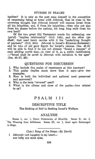 STUDIES IN PSALMS
iquities? It is only as the poet suns himself in the conception
of ransoming -being at home with Jehovah, that he rises to the
crowning thought that Jehovah IhimseZf will ransom Israel from
all his iniquities; and, if from his iniquities,-then why not also
from his shame before the nations, his long, long exile from his
own land?
Of the two great Old Testament words for redeeming, one
(gcc’ul) “implies relationship” (Q.G. 145)’ and the other (.pa
dhah’, that used here) carries with it the “underlying thought
of payment” (O.G.804). Jehovah is Israel’s Kinsman-Redeemer ;
and he who of old gave Egypt for Israel’s ransom (Isa. 43:3)
will be able to find if he has not already “found a ransom” of
such abiding worth that-in view of it, as a public justification
-“Israel shall be saved in Jehovah with salvation to the ages”
(I=. 45:17,26).
QUESTIONS FOR DISCUSSION
1. Why include this psalm of repentance at this juncture?
2. This psalm implies much more than it says-give two
examples.
3. How is both the individual and nationla1 need preserved
and answered?
4. Why is the term “revered” used?
5. What is the climax and close of the psalm-how related
to us?
P S A L M 1 3 1
DESCRIPTIVE TITLE
The Sinlking of Self in Seeking Israel’s Welfare.
ANALYSIS
Stanza I., ver. 1, Direct Protestation of Humility. Stanza II., ver. 2,
Stanza III., ver. 3, Israel again Encouraged’The Weaning from Selfishness.
to Hope.
(Lm.) Song of the Steps-By David.
1 Jehovah! not haughty is my heart-
nor lofty are mine eyes;
338
 