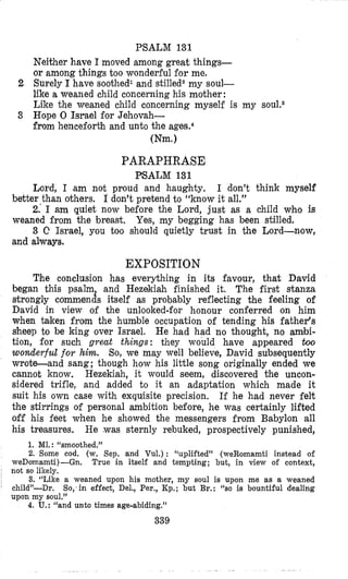 PSALM 131
Neither have I moved among great things-
or among things too wonderful for me.
2 8urely I have soothedl and stilledz my soul-
like a weaned child concerning his mother:
Like the weaned child concerning myself is my
3 Hope 0 Israel for Jehovah-
from henceforth and unto the ages.4
(Nm.)
PARAPHRASE
PSALM 131
Lord, I am not proud and haughty. I don’t think myself
better than others. I don’t pretend to “know it all.”
2.’ I am quiet now before the Lord, just as a child who is
weaned from the breast. Yes, my begging has been stilled.
3 C Israel, you too should quietly trust in the Lord-now,
and always.
EXPOSITION
The conclusion has everything in its favour, that David
began this psalm and Hezekiah finished it. The first stanza
strongly commends itself as probably reflecting the feeling of
David in view of the unlooked-for honour conferred on him
when taken from the humble occupation of tending his father‘s
sheep to be king over Israel. He had had no thought, no ambi-
tion, for such great things: they would have appeared boolo
wonderful for him. So, we may well believe, David subsequently
wrote-and sang; though how his little song originally ended we
cannot know. Hezekiah, it would seem, discovered the uncon-
sidered trifle, and added to it an adaptation which made it
suit his own case with exqul!isite precision. If he had never felt
the stirrings of personal ambition before, he was certainly lifted
off his feet when he showed the messengers from Babyl’on all
his treasures. He ,was sternly rebuked, prospectively punished,
1. M1. : “smoothed.”
2. Some cod. (w. Sep. and Vul.) : “uplifted” (weRomamti instead of
True in itself and tempting; but., in view of context,
3. ‘‘Like a weaned upon his mother, my soul is upon me as a weaned
So, in effect, Del., Per., Kp.; but Br.: “so is bountiful dealing
4. U.: “and unto times age-abiding.”
339
weDomamti)-Gn.
not so likely.
child”-Dr.
upon my soul.”
 