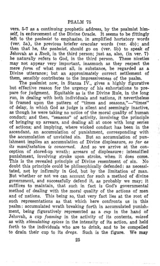 PSALM 75
vers. 5-7 as a continuing prophetic address, by the psalmist him-
self, in enforcement of the Divine Oracle. It seems to be fittingly
left to the psa2mist to emphasize, in amplified hortatory words
(ver. sa), the previous briefer oracular words (ver. Qb); and
then that he, the psalmist, should go on (ver. 6b) to speak of
Jehovah as a Roclc, in the third person; just as, also, (in ver. 7)
he naturally refers to God, in the third person. These niceties
may not appear very important, inasmuch as they respect the
mere fomz of what must all, in substance, be regarded as a
Divine utterance ; but an approximately correct settlement of
them, sensibly contributes to the impressiveness of the psalm.
The psalmist now, in Stanza IV., gives a highly figurative
but effective reason for the urgency of his exhortations to pre-
pare for judgment. Equitable as is the Divine Rule, in the long
run, in dealing with both individuals and nations, it nevertheless
is framed upon the pattern of “times and seasons,”-“times”
of delay, in which God as judge is silent and seemingly inactive,
as though he were taking no notice of the moral quality of human
conduct; and then, “seasons” of activity, involving the principle
of bringing up arrears, and dealing all at once with long series
of actions; and implying, where wicked conduct has been in the
ascendant, an accumulation of punishment, corresponding with
the accumulation of unvisited sin. But an accumulation of pun-
ishment implies an accumulation of Divine displeasure, so far CGS
its manifestation i s colzcerned. And so we arrive at the con-
ceptilon of stored-up wrath : arrears of displeasure : intensified
punishment, involving stroke upon stroke, when it does come.
This is the revealed principle of Divine resentment of sin. No
doubt this principle could be philosophically defended : as necessi-
tated, not by infirmity in God, but by the limitation of man.
But whether or not we can account for such a method of divine
government, and successfully defend it, as probably we may; it
suffices to maintain, that such in fact is God’s governmental
method of dealing with the m ~ r a lquality of the actions of men
and of nations. This being so, that very fact lies at the root of
such representations as that which here confronts us in this
psalm : accumulated wrath breaking forth in accumulated punish-
ment, being figuratively represented as a cup in the hand of
Jehovah, a cup foaming in the activity #of its contents, mixed
as with stimulating spices in the intensity of its action, and held
€orth to the individuals who are to drink, and to be compelled
to drain their cup to its dregs. We may
25
~
Such is the figure.
 