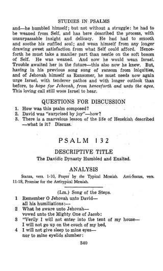 STUDIES IN PSALMS
and-he humbled himself; but not without a struggle: he had to
be weaned from Self, and has here described the process, with
unsurpassable insight and delicacy. He had had to smooth
and soothe his ruffled soul; and wean himself from any longer
drawing sweet satisfaction from what Self could afford. Hence-
forth he must take a manlier part than nestle on the soft bosom
of Self. He was weaned. And now he would wean Israel.
Trouble awaited her in the futurethis also now he knew. But,
having in his previous song sung of ransom from iniquities,
and of Jehovah himself as Ransomer, he must needs now again
urge Israel, with tenderer pathos and with longer outlook than
before, to hope for Jehovah, from henceforth and unto the ages.
This loving call still woos Israel to hear.
QUESTIONS FOR DISCUSSION
1. How was this psalm composed?
2. David was “surprised by joy”-how?
3. There is a marvelous lesson of the life of Hezekiah described
-what is it? Discuss.
P S A L M 1 3 2
DESCRIPTIVE TITLE
The Davidic Dynasty Humbled and Exalted.
ANALYSIS
Stanza, vers. 1-10, Prayer” by the Typical Messiah. Anti-Stanza, vers.
11-18,Promise for the Antitypical Messiah.
(Lrn.1Song of the Steps.
1 Remember 0 Jehovah unto David-
all his humiliations :-
2 What he sware unto Jehovah-
vowed unto the Mighty One of Jacob :
3 “Verily I will not enter into the tent of my house-
I will not go up on the couch of my bed,
4 I will not give sleep to mine eyes-
nor to mine eyelids slumber:
340
 