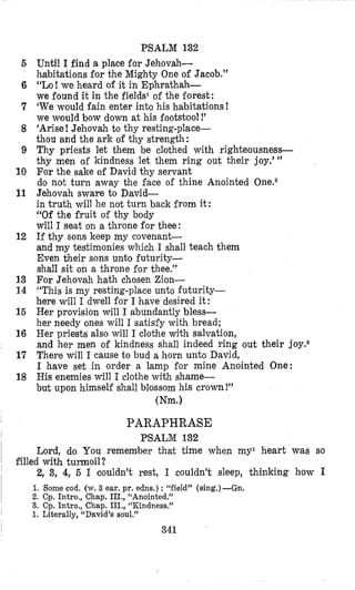 5
6
7
8
9
10
11
12
13
14
15
16
17
18
PSALM 132
Until I find a place for Jehovah-
habitations for the Mighty One of Jacob.”
“Lo! we heard of it in Ephrathah-
we found it in the fields1 of the forest:
‘We would fain enter into his habitations !
we would bow down at his footstool!’
‘Arise!Jehovah to thy resting-place-
thou and the ark of thy strength:
Thy priests let them be clothed with righteousness-
thy men of kindness let them ring out their joy.’ ”
For the sake of David thy servant
do not turn away the face of thine Anointed One.2
Jehovah sware to David-
in truth will he not turn back from it:
“Of the fruit of thy body
will I seat on a throne for thee:
If thy sons keep my covenant
and my testimonies which I shall teach them
Even their sons unto futurity-
shall sit on a throne for thee.”
For Jehovah hath chosen Zion-
“This is my resting-place unto futurity-
here will I dwell for I have desired it :
Her provision will I abundantly bless-
her needy ones will I satisfy with bread;
Her priests also will I clothe with salvation,
and her men of kindness shall indeed ring out their joy.*
There will I cause to bud a horn unto David,
I have set in order a lamp for mine Anointed One:
His enemies will I clothe with shame-
but upon himself shall blossom his crown!”
(Nm.1
PARAPHRASE
PSALM 132
Lord, do You remember that time when my1 heart was so
2, 3, 4,5 I couldn’t rest, I couldn’t sleep, thinking how I
filled with turmoil?
1. $ome cod. (w. 3 ear. pr. edns.) : “field” (sing.)-Gn.
2. Cp. Intro., Chap. III., “Anointed.”
3. Cp. Intro., Chap. III., “Kindness.”
1. Literally, “David’s soul.”
341
 