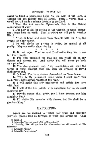 STUDIES IN PSALMS
ought to build a permanent home for the Ark2 of the Lord, a
Temple for the mighty One of Israel. Then I vowed that I
would do it; I made a solemn promise to the Lord.
6 First the Ark was‘ins Ephrathah, then in the distant
countryside of Jaar.
7 But now it will be settled in the Temple, in God’s pema-
nent home here on earth. That is where we will go to worship
Him.4
8 Arise, 0 Lord, and enter Your Temple With the Ark, the
symbol of Your power.
9 We will clothe the priests in white, the symbol of all
purity. May our nation shout for joy.
* * * * *
10 Do not reject Your servant David-the king You chose
for Your people.
11 For You promised me that my son would sit on my
throne and succeed me, And surely You will never go back
on a promise!
12 You also promised that if my descendants will obey the
terms of Your contract with me, then the dynasty of David
shall never end.
13 0 Lord, You have chosen Jerusalem5 as Your home:
14 “This is My permanent home where I shall live,” You
said, “for I have always wanted it this way.
15 I will make this city prosperous and satisfy her poor
wi+h food.
1.6 I will clothe her priests with salvation; her saints shall
shout for joy.
17 David’s power shall grow, for I have decreed for him
a mighty Son.6
18 I’ll clothe His enemies with shame, but He shall be a
glorious King.”
EXPOSITION
Again are we enabled to realise how truly and helpfully
Thatprevious psalms lead us forward to what still awaits us.
2. Implied.
3. Literally, “Lo, we heard of it in Ehprathah.”
4. Literally, “We will go into His tabernacles; we will worship at His
5. Literally, “Zion.”
6. Literally, “a progeny.”
footstool.”
342
 