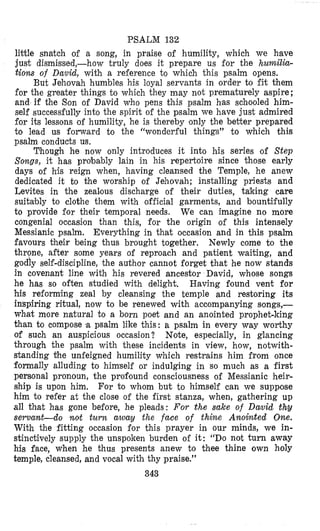 PSALM 132
little snatch of a song, in praise of humility, which we have
just dismissed,-how truly does it prepare us €or the humilia-
tions of David, with a reference to which this psalm opens.
But Jehovah humbles his loyal servants in order to fit them
for the greater things to which they may not prematurely aspire;
and if the Son of David who pens this psalm has schooled him-
self successfully into the spirit of the psalm we have just admired
for its lessons of humility, he is thereby only the better prepared
to lead us forward to the “wonderful things” to which this
psalm conducts us.
Though he now only introduces it into his series of Step
Songs, it has probably lain in his repertoire since those early
days of his reign when, having cleansed the Temple, he anew
dedicated it to the worship of Jehovah; installing priests and
Levites in the zealous discharge of their duties, taking care
suitzbly to clothe them with official garments, and bountifully
to provide for their temporal needs. We can imagine no more
congenial occasion than this, for the origin of this intensely
Messianic psalm. Everything in that occasion and in this psalm
favours their being thus brought together. Newly come to the
throne, after some years of reproach and patient waiting, and
godly self-discipline, the author cannot forget that he now stands
in covenant line with his revered ancestor David, whose songs
he has so often studied with delight. Having found vent for
his reforming zeal by cleansing the temple and restoring its
inspiring ritual, now to be renewed with accompanying songs,-
what more natural to a born poet and an anointed prophet-king
than to compose a psalm like this: B psalm in every way worthy
of such an auspicious occasion? Note, especially, in glancing
through the psalm with these incidents in view, how, notwith-
standing the unfeigned humility which restrains him from once
formally alluding to himself or indulging in so much as a first
personal pronoun, the profound consciousness of Messianic heir-
ship is upon him. For to whom but to himself can we suppose
him to refer at the close of the first stanza, when, gathering up
all that has gone before, he pleads: For the sake of David thv
s e r v a n t d o rmt turn away the face of thine Alzoiwted One.
With the fitting occasion for this prayer in our minds, we in-
stinctively supply the unspoken burden o€ it: “DO not turn away
his face, when he thus presents anew to thee thine own holy
temple, cleansed, and vocal with thy praise.”
343
 