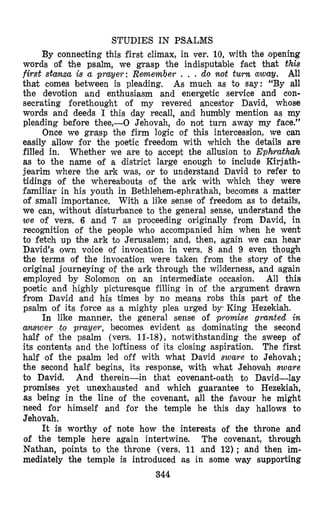 STUDIES IN PSALMS
By connecting this first climax, in ver. 10, with the ‘opening
words of the psalm, we grasp the indisputztble fact that this
first stanza is a prayer: Remember , . . do not turn away. All
that comes between is pleading, As much as to say: “By all
the devotion and enthusiasm and energetic service and con-
secrating forethought of my revered ancestor David, whose
words and deeds I this day recall, and humbly mention as my
pleading before thee,-0 Jehovah, do not turn away my face.”
Once we grasp the firm logic of Chis intercession, we can
easily allow for the poetic freedom with which the details are
filled in. Whether we are to accept the allusion to Ephrrathah
as to the name of a district large enough to include Kirjath-
jearim where the ark was, or to understand David to refer to
tidings of the whereabouts of the auk with which they were
familiar in his youth in Bethlehem-ephrathah, becomes a matter
of small importance. With a like sense of freedom as to details,
we can, without distuybmance to the general sense, understand the
w e of vers. 6 and 7 as proceeding originally from David, in
recognition of the people who accompanied him when he went
to fetch up the ark to Jerusalem; and, then, again we can hear
David’s own voice of invocation in vers. 8 and 9 even though
the terms of the invocation were taken from the story of the
original journeying of the ark through the wilderness, and again
employed by Solomon on an intermediate occasion. All this
poetic and highly picturesque filling in of the argument drawn
from David and his times by no means robs this part of the
psalm of its force as a mighty plea urged by, King Hezekiah.
In like manner, the general sense of promise granted in
a w e r to prayer, becomes evident as dominating the second
half of the psalm (vers. 11-18), notwithstanding the sweep of
its contents and the loftiness of its closing aspiration. The first
half of the psalm led off with what David sware to Jehovah;
the second half begins, its response, with what Jehovah sware
to David. And therein-in that covenant-oath to David-lay
promises yet unexhausted and which guarantee to Hezekiah,
as being in the line of the covenant, all the favour he might
need for himself and for the temple he this day hallows to
Jehovah.
It is worthy of note how the interests of the throne and
of the temple here again intertwine. The covenant, through
Nathan, points to the throne (vers. 11 and 12); and then im-
mediately the temple is introduced as in some way supporting
344
 