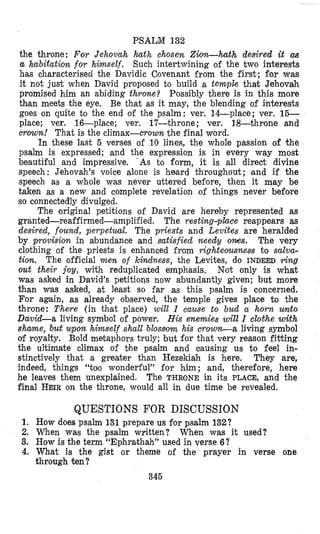 PSALM 132
the throne; For Jehovah hath chosen Ziorz-hth desired it cm
a habitation for himself. Such intertwining of the two interests
has characterised the Davidic Covenant from the first; for ,was
it not just when David proposed to build a temple that Jehovah
promised him an abiding throne? Possibly there i s in this more
than meets the eye. Be that as it may, the blending of interests
goes on quite to the end of the psalm : ver. 14-place; ver. 16-
place; ver. 16-place; ver. 17-throne; ver. 18-throne and
crow%! That is the climax-crown the final word.
In these last 5 verses of 10 lines, the whole passion of the
psalm is expressed; and the expression is in every way most
beautiful and impressive. ‘As to form, it is all direct divine
speech: Jehovah’s voice alone is heard khroughout; land if the
speech as a whole was never uttered beflore, then it may be
taken as a new and complete revelation of things never before
so connectedly divulged.
The original petitions of David are hereby represented as
granted-reaffirmed-amplified. The resting-place reappears as
desired, found, perpetual. The priests and Levites are heralded
by provision in abundance and satisfied need8 oms. The very
clothing of the priests is enhanced from righteownese to salva-
tion, The official men of kindness, the Levites, do INDEED yhg
out their joy, with reduplicated emphasis. Not only is what
was asked in David’s petitions now abundantly given; but more
than was asked, at least so far as this psalm is concerned.
For again, as already observed, the temple gives place to the
throne: There (in that place) will I cause t o bud a horn unto
David-a living symbol of power. His enemies will I clothe with
shame, but upon himself shall blossowa his crown-a living symbol
of royalty. Bold metaphors truly; but for that very reason fitting
the ultimate climax of the psalm and oausing us to feel in-
stinctively that a greater than Hezekiah is here. They are,
indeed, things “too wonderful” for him; and, therefore, here
he leaves them unexplained. The THRONE in its PLACE, and the
final HEIRon the throne, would all in due time be revealed.
QUESTIONS FOR DISCUSSION
1. How does psalm 181 prepare us for psalm 132?
2. When was the psalm written? When was it used?
3. How is the term “Ephrakhah” used in verse 6?
4. What is the gist or theme of the prayer in verse one
through ten?
345
 