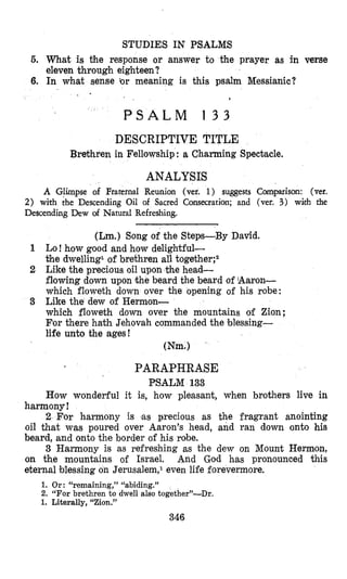 STUDIES IN PSALMS
5. What is the response or answer to the prayer as in verse
eleven through eighteen?
6. In what sense ‘or meaning is this psalm Messianic?
1
P S A L M 1 3 3
DESCRIPTIVE TITLE
Brethren in Fellowship : a Charming Spectacle.
ANALYSIS
A Glimpse of Fraternal Reunion (vet, 1) sqgests Comparison: (ver.
2) with the Descending Oil of Sacred Consecration; and (ver. 3) with the
Descending Dew of Natural Refreshing.
(Lm.) Song of the Steps-By David.
Lo! how good and how delightful-
the dwelling1of brethren all together;2
Like the precious oil upon the head-
flowing down upon ithe beard the beard of Aaron-
which floweth down over Che opening of his robe:
Like the dew of Hermon-
which floweth down over the mountains of Zion;
For there haCh Jehovah commanded the blessing-
life unto the ages!
Wm.)
PARAPHRASE
PSALM 133
How wonderful it is, how pleasant, when brothers live in
harmony!
2 For harmony is ,as precious as the fragrant anointing
oil that was poured over Aaron’s head, and ran down onto his
beard, and onto the border of his robe.
3 Harmony is as refreshing as the dew on Mount Hermon,
on the mountains of Israel. And God has pronounced this
eternal blessing on Jerusalem,l even life forevermore.
1. Or : “remaining,” “abiding.”
2. “For brethren to dwell also together”-Dr.
1. Literally, “Zion.”
346
 