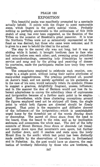 PSALM 133
EXP0SIT10N
This beautiful psalm was maniiestly prompted by a spectacle
actually beheld. It points with the finger to some memorable
scene, whioh lingers in the poet’s mental vision. Probably
nothing so perfectly answerable to the enthusiasm of this little
snatch of song, has ever been suggested, as the Reunion of the
Tribes on the occasion of Hezekiah’s great passover. It is true
the Northern Tribes were not so extensively represented at the
feast BS was desired; but those who came were welcome; and it
is given to a seer to behold the ideal in the actual.
The stay in the sacred city was not long, but it was an
abiding while it lasted: it brought brethren face to face who
had never before seen each other; and, sweeping away prejudices
and misunderstandings, cementing holy friendships by sacred
service and song and by the giving and receiving of domes-
tic courtesies, made the participants realise how truly they were
brethren.
The comparisons employed to celebrate such reunion, con-
verge to a single point, without losing their native attributes of
many-sided suggestiveness. The precious perfumed oil, poured
on Aaron’s head, and not merely sprinkled on his garments as
in the case of his sons, would naturally retain its symbolic fitness
to suggest a gracious, delightfully fragrant, unseen influence;
and in like manner the dew of Hermon would not lose its in-
herent adaptedness to convey the subsidiary ideas of copiousness
and invigoration because of a further main point to be empha-
sised. Nevertheless, while these clustering conceptions around
the figures employed need not be stripped off them, the single
point to which both figures are directed should be firmly
grasped. That point is the expansive and diffusive descent
of the influence-of the invigoration-which is unmistakably
urged home by the threefold use of the words flowing down
or descending. The sacred oil flows down from the head to
bhe beard, from the beard to the robe, and so by implication
embraces and consecrates the whole man. The dew of the lofty
summits of Mount Hermon flows down or descends (at times)
not merely down upon that mountain’s own spurs, but further
and further down, until it reaches and rests upon the lowly
Mount Zion in the south: which last point has been distinctly
made credible by bhe observations of travelers in Switzerland
and in Palestine. So, the poet would have us observe, the real-
isation of brotherly fellowship by those who are brethren, is
347
 