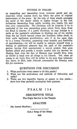 STUDIES IN PSALMS
an expanding and descending force, however gentle and un-
observed; which reaches down far below the point of original
bestowment of the grace. By the help of these simple #analogies
the mind of the reader climbs to higher things: to the rich
influences descending from public worship into family life and
into civic communities, The Christian will be forgiven if he is
reminded df the ever descending grace which flows down from
his Head in heaven: if a poetic Christian, he may indulge in a
smile at the psalmist’s adroitness in fetching one of his similes
from the far North beyond where the Northern tribes dwelt, to
their quite legitimate gratification; and, if at the same time
he is a breezy Christian, possessing some breadth and flexibility
of apprehension,-he will be unable to restrain himself from a
feeling of ,additional pleasure that the spell of the psalmist’s
genius, having first appropriated a sacred symbol, then goes
farther afield and presses a secular symbol into his service; re-
flecting thak, even bhe dew a€Hermon may benefit Zion, even
as Christ is head over all things to his Church. Yet, when all
comes to all, lowly Zion will be loftier in his eyes than Lebanon;
for, there, in Zion, hath Jehovah commanded the blessing even
life for evemore.
QUESTIONS FOR DISCUSSION
1. What particular event seems to fit this psalm?
2. What are the motivations and methods of fellowship and
unity?
3. There are two beautiful figures of speech in this psalm-
show lhow they perfectly accomplish their purpose.
P S A L M 1 3 4
DESCRIPTIVE TITLE
The Nigh%Service in the Temple.
ANALYSIS
(&e Inserted Headlines.)
.
(Lm.) Song of the Steps.
348
 