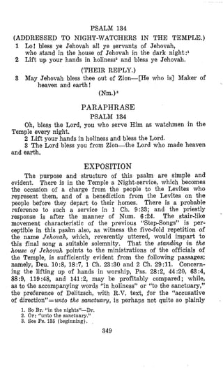 PSALM 134
(ADDRESSED TO NIGHT-WATCHERS IN THE TEMPLE.)
1 bo! bless ye Jehovah all ye servants of Jehovah,
who stand in the house of Jehovah in the dark night:I
2 Lift up your hands in holiness2 and bless ye Jehovah.
(THEIR REPLY.)
3 May Jehovah bless thee out of Zion-[He who is] Maker of
heaven and earth!
(Nm.)
PARAPHRASE
PSALM 134
Oh, bless the Lord, you who serve Him as watchmen in the
2 Lift your hands in holiness and bless the Lord.
3 The Lord bless you from Zion-the Lo,rd who made heaven
Temple every night.
and earbh.
EXPOSITION
The purpose and structure of this psalm are simple and
evident. There is in the Temple a Night-service, which becomes
the occasion of a charge from the people to the Levites who
represent them, and of a benediction from the Levites on %he
people before they depart t o their homes. There is a probable
reference to such a service in 1 Ch. 9:33; and the priestly
response is after the manner of Num. 6:24. The stair-like “
movement characteristic of the previous “Step-Songs” is per-
ceptible in this psalm also, as witness the five-fold repetition of
the name Jehovah, which, reverently uttered, would impart to
this final song a suitable solemnity. That the standing in the
house of Jehovah points to the ministrations of the officials of
the Temple, is sufficiently evident from the following passages;
namely, Deu. 10:8, 18:7, 1 Ch. 23:30 and 2 Ch. 29:ll. Concern-
ing the lifting up of hands in worship, Pss. 28:2, 44:20, 63:4,
88:9, 119 :48, and 141 :2, may be profitably compared; while,
as to the accompanying words “in holiness” or “to bhe sanctuary,”
the preference of Delitzsch, with R.V. text, for the “accusative
of direction”=unto the sunctuury, is perhaps not quite so plainly ,
1. So Br. “in the niglits”-Dr.
2. Or: “unto the sanctuary.”
3. See Ps. 135 (beginning).
349
 