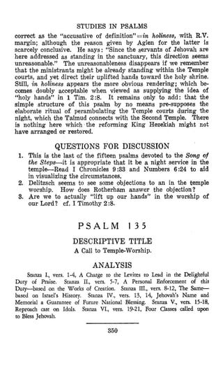 STUDIES IN PSALMS
correct as the “accusative of definition”=in holiness, with R.V.
margin; although the reason given by Aglen for the latter is
scarcely conclusive. He says: “Since the servants of Jehovah are
here addressed as standing in the sanctuary, this direction seems
unreasonable.” The unreasonzbleness disappears if we remember
that the ministrants might be already standing within the Temple
courts, and yet direct their uplifted hands toward the holy shrine.
Still, in holiness appears the more obvious rendering; which be-
comes doubly acceptable when viewed as supplying the idea of
“holy hands” in 1 Tim. 2 % It remains only to add: that the
simple structure of this psalm by no means pre-supposes the
elaborate ritual of perambulating the Temple courts during the
night, which the Talmud connects with the Second Temple. There
is nothing here which the reforming King Hezekiah might not
have arranged or restored.
QUESTIONS FOR DISCUSSION
1. This is the last of the fifteen psalms devoted to the Somg of
the Steps-it is appropriate that it be a night service in the
temple-Read I Chronicles 9:33 and Numbers 6:24 to aid
in visualizing the circumstances.
2. Delitzsch seems to see some objections to an in the temple
worship.
3. Are we to actually “lift up our hands” in the worship of
our Lord? cf. I Timothy 2%
How does Rotherham answer the objection?
P S A L M 1 3 5
DESCRIPTIVE TITLE
A Call to Temple-Worship.
ANALYSIS
Stanza I., vers. 1-4, A Charge to the Levites to Lead in the Delightful
Duty of Praise. Stanza II., vers. 5-7, A Personal Enforcement of this
Duty-based on ,the Works of Creation. Stanza III., vers. 8-12, The Same-
based on Israel’s History. Stanza IV., vers. 13, 14, Jehovah‘s Name and
Memorial a Guarantee of Future National Blessing. Stanza V., vers. 15-18,
Reproach cast on Idols. Stanza VI., vers. 19-21, Four Classes called upon
to Bless Jehovah.
350
 