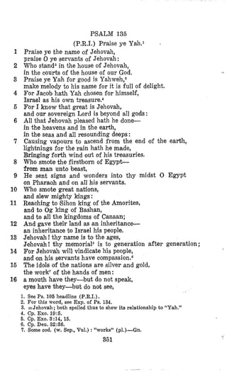 PSALM 136
1
2
3
4
5
6
7
8
9
10
11
12
13
14
15
16
IC
(P.R.1.) Praise ye Yah.1
Praise ye the name Qf Jehovah,
praise 0 ye servants of Jehovah:
Who stand2in the house of Jehovah,
in the courts of the house of our God.
Pnaise ye Yah €or good is Y a h ~ e h , ~
make melody to his name for it is full of delight.
For Jacob hath Yah chosen for himself,
Israel as his own trea~ure.~
For I know khat great is Jehovah,
and our sovereign Lord is beyond all gods :
All that Jehovah pleased hath he done-
in the heavens and in the earth,
in the seas and all resounding deeps :
Causing vapours to ascend from the end of fjhe earth,
lightnings for the rain hath he made,
Blringingforth wind out of his treasuries.
Who smote the firstborn of Egypt-
from man unto beast,
He sent signs and wonders into thy midst 0 Egypt
on Pharaoh and on all his servants.
Who smote great nations,
and slew mighty kings:
Reaching to Eihon king of the Amorites,
and to Og king of Bashan,
and to all the kingdoms of Canaan;
And gave their land as an inheritance-
an inheritance to Israel his people.
Jehovah! thy name is to the ages,
Jehovah ! thy memorial6 is to generation after generation ;
For Jehovah will vindicate his people,
and on his servants have compassion.E
The idols of the nations are silver and gold,
the work7of the hands of men:
a mouth have they-but do not speak,
eyes have they-but do not see,
1
1. See Ps.106 headline (P.R.I.).
2. For this word, see Exp. of Ps. 134.
3. =Jehovah; both spelled thus to shew its relationship to “Yah.”
4. cp. Exo. 19:5.
6. Cp. Exo. 3:14, 15.
6. Cp. Deu. 32:36.
7. Some cod. (w. Sep,, Vul.) :“works’1 (PI.)-Gn.
361
.
 