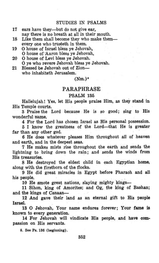 STUDIES IN PSALMS
17 ears have they-but do not give ear,
nay there is no breath at all in their mouth.
18 Like them shall become they who m'ake them-
every one who trusteth in them.
19 0 house of Israel bless ye Jehovah,
0 house of 'Aaron bless ye Jehovah,
20 0 house of Levi bless ye Jehovah.
0 ye who revere Jehovah bless ye Jehovah.
21 Blessed !beJehovah out of Zion-
who inhabiteth Jerusalem.
(Nm.)*
PARAPHRASE
PSALM 135
Hallelujah! Yes, let His people praise Him, as they stand in
3 Fraise the Lord because He is so good; sing to His
4 For the Lord has chosen Israel as His personal possession.
5 I know the greatness of the Lord-that He is greater
far khan any other god.
6 He does whatever pleases Him throughout all of heaven
and earth, and in the deepest seas.
7 He m!&kesmish rise throughout lthe earth and sends the
lightning to bring down the rain; and sends the winds from
His treasuries.
8 He destroyed the eldest chmild in each Egyptian home,
along with the firs&bornof the flocks.
9 He did great miracles in Egypt before Pharaoh and all
his people.
10 He smote great nations, slaying mighty kings-
11 Sihon, king of Amorites; and Og, the king of Bashan;
and the kings of Canaan-
12 And gave their land as an eternal gift to His people
Israel.
13 0 Jehovah, Your name endures forever; Your fame is
known to every generation.
14 For Jehovah will vindicate His people, and have com-
passion on His servants.
His Temple courts.
wonderful aame.
8. See Ps. 136 (beginning).
352
 