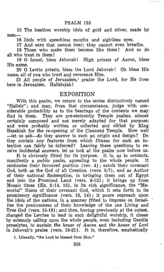 PSALM 135
15 The heathen worship idols of gold and silver, made by
16 Idols with speeohless mouths and sightless eyes.
17 And ears that cannot hear; they cannot even breathe.
18 Those who make them become like them! And so do
19 0 Israel, bless Jehovah! High priests of Aaron, bless
20 0 Levite priests, bless the Lord Jehovah! Oh bless His
21 All people of Jerusalem,1 praise the Lord, for He lives
men-
all who trust in them!
His name.
name, all of you who trust and reverence Him.
here in Jerusalem. Hallelujah !
EXPOSIT10N
With this psalm, we return to the series distinctively named
“Hallels”; and may, from that circumstance, judge wibh con-
siderable probability as to the bearings of the contents we may
find in them, They are pre-eminently Temple psalms, almost
certainly composed and not merely adapted for that purpose;
and were probably written or collected and gdited by King
Hezekiah for the re-opening of the Cleansed Temple. HQWwell
-let us ask-do they answer to such an origin and design? Do
they contain any features from which fitness for such an in-
tention can fairly be inferred? Leaving these questions to re-
ceive incidental answers, let us look at the psalm now before us.
It is, as to contents,
manifestly a public psalm, appealing to the whole people. It
celebrates their favoured position (ver. 4); extols their covenant
God, both as the God of all Creation (vers. 5-7), and as Author
of tmheir national Redemption, in bringing them out of Egypt
and into the Promised Land (vers. 8-12) ; it brings up from
Mosaic times (Ex.3:14, 15), in its rich significance, the “Me-
morial” Name of their covenant God, which it sets forth in its
promissory significance (vers. 13, 14) ; ilt pours reproach upon
the idmols of the nations, in a manner fitted to impress on Israel- ‘
ites the preciousness of their knowledge of the one Living and
True God (vers. 15-18); and then, having previously at the outset,
charged the Levites to lead in such delightful worship, it closes
by solemnly calling upon the whole people, even including Gentile
proselytes, to susbain the house of Aaron and the house of Levi
in Jehovah’s praise (vers. 19-21). It is, therefore, emphatically
353
It is obviously fitted for its purpose.
1.Literally, “the Lord be blessed from Zion.”
 