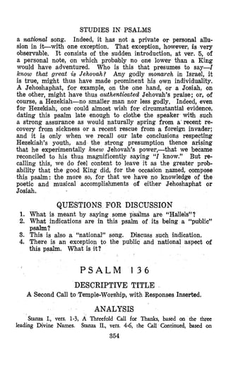 STUDIES IN PSALMS
a national song. Indeed, it has not a private or personal allu-
sion in it-with one exception. That exception, however, is very
observable. It consists of the sudden introduction, at ver. 5, of
a personal note, on which probably no one lower than a King
would have adventured. Who is this that presumes to say-1
know that great is Jehovah? Any godly monarch in Israel, it
is true, mi’ght thus have made prominent his own individuality.
A Jehoshapbat, for example, on the one hand, or a Josiah, on
the oither, might h’avethus uuthentioated Jehovah’s praise; or, of
course, a Hezekiah-no smaller man nor less godly. Indeed, even
for HezeMah, one could almost wish for circumstantial evidence,
dating this psalm 1,ate enough to clothe the speaker with such
a strong assurance as would naturally spring from a‘recent re-
covery from sickness or a recent rescue from a foreign invader;
and it is only when we recall our late conclusions respecting
Hezekiah’s youth, and the strong presumption thence arising
that he experimentally knew Jehovah’s power,-that we became
reconciled to his thus magnificently saying “1know.” But re-
calling this, we do feel content to leave it as the greater prob-
ability that the good King did, for the occasion named, compose
this psalm: the more so, for that we have no knowledge of the
poetic and musical accomplishments of either Jehoshaphat or
Josiah.
QUESTIONS FOR DISCUSSION
1. What is meant by saying some psalms are “Hallels”?
2. What indications are in this psalm of its being a “public”
psalm?
3. This is also a “national” song. Discuss such indication.
4. There is an exception to the public ,and national aspect of
this psalm. What is it?
P S A L M 1 3 6
DESCRIPTIVE TITLE
A Second Call to Temple-Worship, with Responses Inserted.
ANALYSIS
Stanza I., vers. 1-3, A Threefold Call for Thanks, based an the three
leading Divine Names. Stanza II., vers. 4.6, the Call Continued, based on
354
 